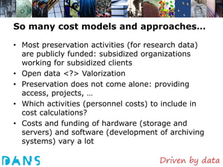 So many cost models and approaches…

• Most preservation activities (for research data)
  are publicly funded: subsidized organizations
  working for subsidized clients
• Open data <?> Valorization
• Preservation does not come alone: providing
  access, projects, …
• Which activities (personnel costs) to include in
  cost calculations?
• Costs and funding of hardware (storage and
  servers) and software (development of archiving
  systems) vary a lot
 