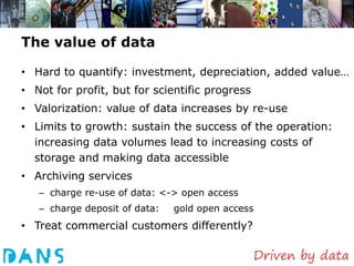 The value of data

• Hard to quantify: investment, depreciation, added value…
• Not for profit, but for scientific progress
• Valorization: value of data increases by re-use
• Limits to growth: sustain the success of the operation:
  increasing data volumes lead to increasing costs of
  storage and making data accessible
• Archiving services
   – charge re-use of data: <-> open access
   – charge deposit of data:   gold open access
• Treat commercial customers differently?
 