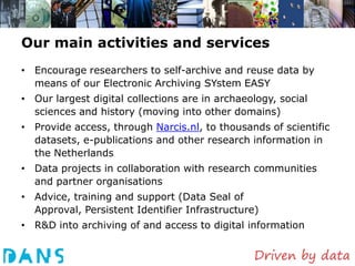 Our main activities and services
• Encourage researchers to self-archive and reuse data by
  means of our Electronic Archiving SYstem EASY
• Our largest digital collections are in archaeology, social
  sciences and history (moving into other domains)
• Provide access, through Narcis.nl, to thousands of scientific
  datasets, e-publications and other research information in
  the Netherlands
• Data projects in collaboration with research communities
  and partner organisations
• Advice, training and support (Data Seal of
  Approval, Persistent Identifier Infrastructure)
• R&D into archiving of and access to digital information
 