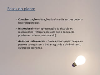 Fases do plano:

    • Conscientização – situações do dia-a-dia em que poderia
      haver desperdícios.

    • Institucional – com apresentação da situação os
      reservatórios (reforçar a ideia de que a população
      precisava continuar colaborando).

    • Anúncios testemunhais – havia a preocupação de que as
      pessoas começassem a baixar a guarda e diminuíssem o
      esforço da economia.
 