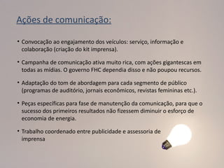 Ações de comunicação:

• Convocação ao engajamento dos veículos: serviço, informação e
  colaboração (criação do kit imprensa).

• Campanha de comunicação ativa muito rica, com ações gigantescas em
  todas as mídias. O governo FHC dependia disso e não poupou recursos.

• Adaptação do tom de abordagem para cada segmento de público
  (programas de auditório, jornais econômicos, revistas femininas etc.).

• Peças específicas para fase de manutenção da comunicação, para que o
  sucesso dos primeiros resultados não fizessem diminuir o esforço de
  economia de energia.

• Trabalho coordenado entre publicidade e assessoria de
  imprensa
 
