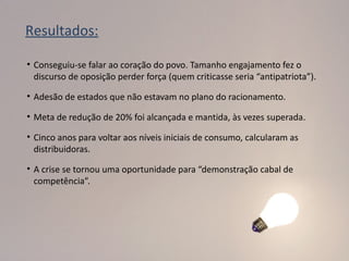 Resultados:

• Conseguiu-se falar ao coração do povo. Tamanho engajamento fez o
  discurso de oposição perder força (quem criticasse seria “antipatriota”).

• Adesão de estados que não estavam no plano do racionamento.

• Meta de redução de 20% foi alcançada e mantida, às vezes superada.

• Cinco anos para voltar aos níveis iniciais de consumo, calcularam as
  distribuidoras.

• A crise se tornou uma oportunidade para “demonstração cabal de
  competência”.
 