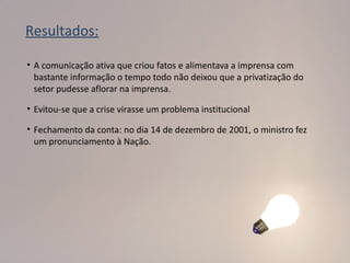 Resultados:

• A comunicação ativa que criou fatos e alimentava a imprensa com
  bastante informação o tempo todo não deixou que a privatização do
  setor pudesse aflorar na imprensa.

• Evitou-se que a crise virasse um problema institucional

• Fechamento da conta: no dia 14 de dezembro de 2001, o ministro fez
  um pronunciamento à Nação.
 