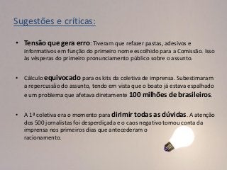 Sugestões e críticas:

• Tensão que gera erro: Tiveram que refazer pastas, adesivos e
   informativos em função do primeiro nome escolhido para a Comissão. Isso
   às vésperas do primeiro pronunciamento público sobre o assunto.


• Cálculo equivocado para os kits da coletiva de imprensa. Subestimaram
  a repercussão do assunto, tendo em vista que o boato já estava espalhado
  e um problema que afetava diretamente 100 milhões de brasileiros.


• A 1ª coletiva era o momento para dirimir todas as dúvidas. A atenção
  dos 500 jornalistas foi desperdiçada e o caos negativo tomou conta da
  imprensa nos primeiros dias que antecederam o
  racionamento.
 