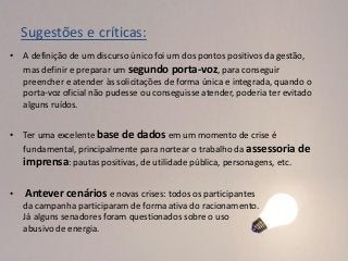 Sugestões e críticas:
• A definição de um discurso único foi um dos pontos positivos da gestão,
  mas definir e preparar um segundo porta-voz, para conseguir
  preencher e atender às solicitações de forma única e integrada, quando o
  porta-voz oficial não pudesse ou conseguisse atender, poderia ter evitado
  alguns ruídos.


• Ter uma excelente base de dados em um momento de crise é
  fundamental, principalmente para nortear o trabalho da assessoria de
  imprensa: pautas positivas, de utilidade pública, personagens, etc.

•   Antever cenários e novas crises: todos os participantes
    da campanha participaram de forma ativa do racionamento.
    Já alguns senadores foram questionados sobre o uso
    abusivo de energia.
 