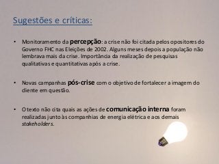 Sugestões e críticas:

• Monitoramento da percepção: a crise não foi citada pelos opositores do
  Governo FHC nas Eleições de 2002. Alguns meses depois a população não
  lembrava mais da crise. Importância da realização de pesquisas
  qualitativas e quantitativas após a crise.


• Novas campanhas pós-crise com o objetivo de fortalecer a imagem do
  cliente em questão.


• O texto não cita quais as ações de comunicação interna foram
  realizadas junto às companhias de energia elétrica e aos demais
  stakeholders.
 