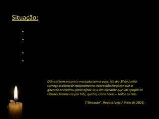 Situação:
   • Hidrelétricas responsáveis por 97% da energia gerada no país
   • Menores índices pluviométricos dos últimos 70 anos –
   reservatórios com níveis baixíssimos
   • Consumo de energia cresceu 4,1% na década de 1990
   • População tinha mentalidade de fartura



                O Brasil tem encontro marcado com o caos. No dia 1º de junho
                começa o plano de racionamento, expressão elegante que o
                governo encontrou para referir-se a um blecaute que vai apagar as
                cidades brasileiras por três, quatro, cinco horas – todos os dias.

                                          (“Blecaute”, Revista Veja / Maio de 2001)
 