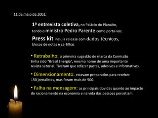 11 de maio de 2001:

          1ª entrevista coletiva, no Palácio do Planalto,
          tendo o ministro Pedro Parente como porta-voz.

          Press kit incluía release com dados técnicos,
          blocos de notas e cartilhas

          • Retrabalho: a primeira sugestão de marca da Comissão
          tinha sido “Brasil Energia”, mesmo nome de uma importante
          revista setorial. Tiveram que refazer pastas, adesivos e informativos.

          • Dimensionamento: estavam preparados para receber
          150 jornalistas, mas foram mais de 500.

          • Falha na mensagem: as principais dúvidas quanto ao impacto
          do racionamento na economia e na vida das pessoas persistiam.
 