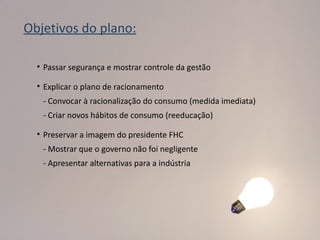 Objetivos do plano:

  • Passar segurança e mostrar controle da gestão

  • Explicar o plano de racionamento
   - Convocar à racionalização do consumo (medida imediata)
   - Criar novos hábitos de consumo (reeducação)

  • Preservar a imagem do presidente FHC
   - Mostrar que o governo não foi negligente
   - Apresentar alternativas para a indústria
 