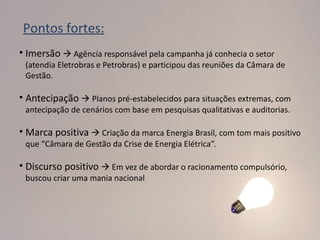 Pontos fortes:
• Imersão  Agência responsável pela campanha já conhecia o setor
 (atendia Eletrobras e Petrobras) e participou das reuniões da Câmara de
 Gestão.

• Antecipação  Planos pré-estabelecidos para situações extremas, com
 antecipação de cenários com base em pesquisas qualitativas e auditorias.

• Marca positiva  Criação da marca Energia Brasil, com tom mais positivo
 que “Câmara de Gestão da Crise de Energia Elétrica”.

• Discurso positivo  Em vez de abordar o racionamento compulsório,
 buscou criar uma mania nacional
 
