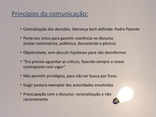 Princípios da comunicação:

   • Centralização das decisões, liderança bem definida: Pedro Parente

   • Porta-voz único para garantir coerência no discurso
     (evitar controvérsia, polêmica, descontrole e pânico)

   • Objetividade, sem discutir hipóteses para não desinformar

   • “Era preciso aguentar as críticas, fazendo sempre o nosso
     contraponto com vigor”

   • Não permitir privilégios, para não ter busca por furos

   • Exigir postura exemplar das autoridades envolvidas

   • Preocupação com o discurso: racionalização e não
     racionamento
 