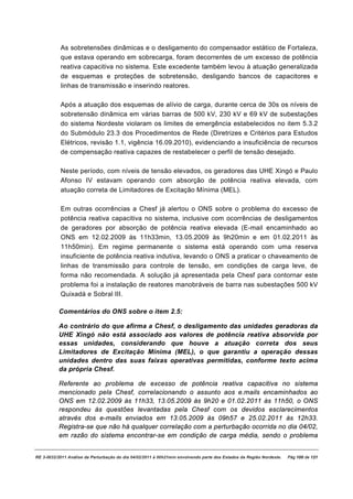 As sobretensões dinâmicas e o desligamento do compensador estático de Fortaleza,
           que estava operando em sobrecarga, foram decorrentes de um excesso de potência
           reativa capacitiva no sistema. Este excedente também levou à atuação generalizada
           de esquemas e proteções de sobretensão, desligando bancos de capacitores e
           linhas de transmissão e inserindo reatores.

           Após a atuação dos esquemas de alívio de carga, durante cerca de 30s os níveis de
           sobretensão dinâmica em várias barras de 500 kV, 230 kV e 69 kV de subestações
           do sistema Nordeste violaram os limites de emergência estabelecidos no item 5.3.2
           do Submódulo 23.3 dos Procedimentos de Rede (Diretrizes e Critérios para Estudos
           Elétricos, revisão 1.1, vigência 16.09.2010), evidenciando a insuficiência de recursos
           de compensação reativa capazes de restabelecer o perfil de tensão desejado.

           Neste período, com níveis de tensão elevados, os geradores das UHE Xingó e Paulo
           Afonso IV estavam operando com absorção de potência reativa elevada, com
           atuação correta de Limitadores de Excitação Mínima (MEL).

           Em outras ocorrências a Chesf já alertou o ONS sobre o problema do excesso de
           potência reativa capacitiva no sistema, inclusive com ocorrências de desligamentos
           de geradores por absorção de potência reativa elevada (E-mail encaminhado ao
           ONS em 12.02.2009 às 11h33min, 13.05.2009 às 9h20min e em 01.02.2011 às
           11h50min). Em regime permanente o sistema está operando com uma reserva
           insuficiente de potência reativa indutiva, levando o ONS a praticar o chaveamento de
           linhas de transmissão para controle de tensão, em condições de carga leve, de
           forma não recomendada. A solução já apresentada pela Chesf para contornar este
           problema foi a instalação de reatores manobráveis de barra nas subestações 500 kV
           Quixadá e Sobral III.

          Comentários do ONS sobre o item 2.5:

          Ao contrário do que afirma a Chesf, o desligamento das unidades geradoras da
          UHE Xingó não está associado aos valores de potência reativa absorvida por
          essas unidades, considerando que houve a atuação correta dos seus
          Limitadores de Excitação Mínima (MEL), o que garantiu a operação dessas
          unidades dentro das suas faixas operativas permitidas, conforme texto acima
          da própria Chesf.

          Referente ao problema de excesso de potência reativa capacitiva no sistema
          mencionado pela Chesf, correlacionando o assunto aos e.mails encaminhados ao
          ONS em 12.02.2009 às 11h33, 13.05.2009 às 9h20 e 01.02.2011 às 11h50, o ONS
          respondeu às questões levantadas pela Chesf com os devidos esclarecimentos
          através dos e-mails enviados em 13.05.2009 às 09h57 e 25.02.2011 às 12h33.
          Registra-se que não há qualquer correlação com a perturbação ocorrida no dia 04/02,
          em razão do sistema encontrar-se em condição de carga média, sendo o problema


RE 3-0032/2011 Análise da Perturbação do dia 04/02/2011 à 00h21min envolvendo parte dos Estados da Região Nordeste.   Pág 100 de 121
 
