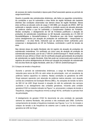 de excesso de reativo levantado à época pela Chesf associado apenas ao período de
          carga leve/mínima.

          Quanto à questão das sobretensões dinâmicas, são feitos os seguintes comentários.
          As condições a que foi submetida a área Norte da região Nordeste são bastante
          distintas das condições observadas nas demais áreas da região Nordeste. Nessa
          área verificou-se elevado corte de carga (1.300 MW), por atuação de ERAC, SEP de
          subtensão e rejeição natural, o que justifica a condição severa de elevada absorção
          de potência reativa a que foi submetido o Compensador Estático de Fortaleza.
          Nestas condições, o desligamento do CE de Fortaleza justificaria a atuação de
          proteções de sobretensão instantâneas na SE Quixadá, associadas às LTs 500 kV
          Quixadá/Milagres e Quixadá/Fortaleza II. Ressalta-se que não foram registrados
          outros desligamentos por atuação de proteções de sobretensão – temporizada ou
          instantânea – na área Norte, indicando que as aberturas foram suficientes para
          compensar o desligamento do CE de Fortaleza, controlando o perfil de tensão da
          área.

          Nas demais áreas da região Nordeste não há registro da atuação de proteções de
          sobretensão instantânea. Foi verificado um único caso de atuação de proteção de
          sobretensão temporizada, que foi da LT 500 kV Jardim/Camaçari II. Neste sentido, ao
          contrário do que afirma a Chesf, não foi verificada atuação generalizada de proteções
          de sobretensão na região Nordeste. Este fato pode ser comprovado pela ausência de
          registros de outros desligamentos de linhas por atuação de proteções de sobretensão
          fora da área Norte da região Nordeste, além da LT 500 kV Jardim/Camaçari II.

    2.6. Colapso de tensão e frequência

           Durante o período de sobretensões dinâmicas, a carga do Nordeste já estava
           reduzida para cerca de 35% do valor antes da perturbação, com um excedente de
           potência reativa capacitiva no sistema. Nestas condições os geradores da UHE
           Xingó estavam operando com absorção de potência reativa elevada, com atuação
           correta de Limitadores de Excitação Mínima (MEL). As variações de tensão na barra
           de 500 kV da UHE Xingó levaram à atuação do relé de subtensão dos serviços
           auxiliares e ao desligamento das unidades geradoras, iniciando pela unidade
           geradora 01G2 no instante indicado na Figura 1.a, provocando o colapso de tensão e
           frequência, chegando a frequência mínima a atingir 46 Hz, verificado no período final
           da perturbação.

           O desligamento do gerador 01G2 foi decorrente de uma condição de operação
           extrema do sistema Nordeste, não prevista e não analisada pelo ONS. Conforme
           comportamento de tensão e frequência mostrado nas Figuras 1.a e 1.b, foi iniciado o
           colapso de tensão e de frequência do sistema com a saída da primeira unidade
           geradora da UHE de Xingó.




RE 3-0032/2011 Análise da Perturbação do dia 04/02/2011 à 00h21min envolvendo parte dos Estados da Região Nordeste.   Pág 101 de 121
 