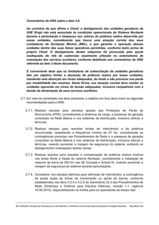 Comentários do ONS sobre o item 2.6:

          Ao contrário do que afirma a Chesf, o desligamento das unidades geradoras da
          UHE Xingó não está associado às condições operacionais do Sistema Nordeste
          durante a perturbação e tampouco aos valores de potência reativa absorvida por
          essas unidades, considerando que houve uma atuação correta dos seus
          Limitadores de Excitação Mínima (MEL), o que garantiu a operação dessas
          unidades dentro das suas faixas operativas permitidas, conforme texto acima da
          própria Chesf. O desligamento destas máquinas foi provocado pelo ajuste
          inadequado do relé de subtensão atualmente utilizado no automatismo de
          comutação dos serviços auxiliares, conforme detalhado nos comentários do ONS
          referente ao item 3 deste documento.

          É conveniente dizer que os limitadores de subexcitação de unidades geradoras
          têm por objetivo limitar a absorção de potência reativa por essas unidades,
          mantendo esta absorção em níveis adequados, de modo a não provocar sua perda
          por instabilidade das mesmas. Desta forma, sua atuação correta deve manter as
          unidades operando em níveis de tensão adequados, inclusive compatíveis com a
          tensão de alimentação de seus serviços auxiliares.

    2.7. Em vista do comentado nos itens anteriores, o relatório em foco deve incluir as seguintes
         recomendações para o ONS:

         2.7.1. Realizar estudos para reavaliar ajustes das Proteções de Perda de
                Sincronismo (PPS), considerando a dinâmica da carga, a presença de geração
                conectada na Rede Básica e nos sistemas de distribuição, inclusive eólicas e
                térmicas.

         2.7.2. Realizar estudos para reavaliar limites de intercâmbio e de potência
                sincronizada, respeitando a frequência mínima de 57 Hz, considerando as
                contingências previstas nos Procedimentos de Rede e a presença de geração
                conectada na Rede Básica e nos sistemas de distribuição, inclusive eólicas e
                térmicas, visando aumentar a margem de segurança do sistema, evitando os
                desligamentos indesejados destas usinas.

         2.7.3. Realizar estudos para reavaliar a compensação de potência reativa indutiva
                nas áreas Norte e Oeste do sistema Nordeste, considerando a instalação de
                reatores de barra de 500 kV nas SE Quixadá e Sobral III, visando aumentar a
                margem de segurança do sistema durante perturbações.

         2.7.4. Considerar nos estudos elétricos para definição de intercâmbio, a contingência
                de perda dupla de linhas de transmissão ou perda de barras, conforme
                estabelecidos nos itens 5.2.5 e 5.2.6 do Submódulo 23.3 dos Procedimentos de
                Rede (Diretrizes e Critérios para Estudos Elétricos, revisão 1.1, vigência
                16.09.2010), disponibilizando os limites para os operadores de tempo real.




RE 3-0032/2011 Análise da Perturbação do dia 04/02/2011 à 00h21min envolvendo parte dos Estados da Região Nordeste.   Pág 102 de 121
 