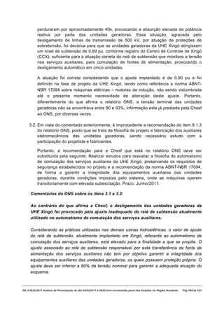 perduraram por aproximadamente 40s, provocando a absorção elevada de potência
          reativa por parte das unidades geradoras. Essa situação, agravada pelo
          desligamento de linhas de transmissão de 500 kV, por atuação de proteções de
          sobretensão, foi decisiva para que as unidades geradoras da UHE Xingó atingissem
          um nível de subtensão de 0,89 pu, conforme registro do Centro de Controle de Xingó
          (CCX), suficiente para a atuação correta do relé de subtensão que monitora a tensão
          nos serviços auxiliares, para comutação de fontes de alimentação, provocando o
          desligamento automático em cinco unidades.

          A atuação foi correta considerando que o ajuste implantado é de 0,90 pu e foi
          definido na fase de projeto da UHE Xingó, tendo como referência a norma ABNT-
          NBR 17094 sobre máquinas elétricas – motores de indução, não sendo vislumbrada
          até o presente momento necessidade de alteração deste ajuste. Portanto,
          diferentemente do que afirma o relatório ONS, a tensão terminal das unidades
          geradoras não se encontrava entre 90 e 93%, informação esta já prestada pela Chesf
          ao ONS, por diversas vezes.

    3.2. Em vista do comentado anteriormente, é improcedente a recomendação do item 9.1.3
         do relatório ONS, posto que se trata de filosofia de projeto e fabricação dos auxiliares
         eletromecânicos das unidades geradoras, sendo necessário estudo com a
         participação do projetista e fabricantes.

          Portanto, a recomendação para a Chesf que está no relatório ONS deve ser
          substituída pela seguinte: Realizar estudos para reavaliar a filosofia do automatismo
          de comutação dos serviços auxiliares da UHE Xingó, preservando os requisitos de
          segurança estabelecidos no projeto e a recomendação da norma ABNT-NBR 17094,
          de forma a garantir a integridade dos equipamentos auxiliares das unidades
          geradoras, durante condições impostas pelo sistema, onde as máquinas operem
          transitoriamente com elevada subexcitação. Prazo: Junho/2011.

     Comentários do ONS sobre os itens 3.1 e 3.2:

     Ao contrário do que afirma a Chesf, o desligamento das unidades geradoras da
     UHE Xingó foi provocado pelo ajuste inadequado do relé de subtensão atualmente
     utilizado no automatismo de comutação dos serviços auxiliares.

     Considerando as práticas utilizadas nas demais usinas hidroelétricas, o valor de ajuste
     do relé de subtensão, atualmente implantado em Xingó, referente ao automatismo de
     comutação dos serviços auxiliares, está elevado para a finalidade a que se propõe. O
     ajuste associado ao relé de subtensão responsável por esta transferência de fonte de
     alimentação dos serviços auxiliares não tem por objetivo garantir a integridade dos
     equipamentos auxiliares das unidades geradoras, os quais possuem proteção própria. O
     ajuste deve ser inferior a 80% da tensão nominal para garantir a adequada atuação do
     esquema.



RE 3-0032/2011 Análise da Perturbação do dia 04/02/2011 à 00h21min envolvendo parte dos Estados da Região Nordeste.   Pág 104 de 121
 