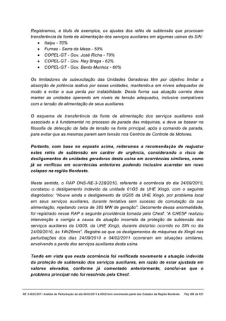Registramos, a titulo de exemplos, os ajustes dos relés de subtensão que provocam
     transferência de fonte de alimentação dos serviços auxiliares em algumas usinas do SIN:
         · Itaipu - 70%
         · Furnas - Serra da Mesa - 50%
         · COPEL-GT - Gov. José Richa - 70%
         · COPEL-GT - Gov. Ney Braga - 62%
         · COPEL-GT - Gov. Bento Munhoz - 60%

     Os limitadores de subexcitação das Unidades Geradoras têm por objetivo limitar a
     absorção de potência reativa por essas unidades, mantendo-a em níveis adequados de
     modo a evitar a sua perda por instabilidade. Desta forma sua atuação correta deve
     manter as unidades operando em níveis de tensão adequados, inclusive compatíveis
     com a tensão de alimentação de seus auxiliares.

     O esquema de transferência da fonte de alimentação dos serviços auxiliares está
     associado e é fundamental no processo de parada das máquinas, e deve se basear na
     filosofia de detecção de falta de tensão na fonte principal, após o comando de parada,
     para evitar que as mesmas parem sem tensão nos Centros de Controle de Motores.

     Portanto, com base no exposto acima, reiteramos a recomendação de reajustar
     estes relés de subtensão em caráter de urgência, considerando o risco de
     desligamentos de unidades geradoras desta usina em ocorrências similares, como
     já se verificou em ocorrências anteriores podendo inclusive acarretar em novo
     colapso na região Nordeste.

     Neste sentido, o RAP ONS-RE-3-228/2010, referente à ocorrência do dia 24/09/2010,
     constatou o desligamento indevido da unidade 01G5 da UHE Xingó, com o seguinte
     diagnóstico: “Houve ainda o desligamento da UG05 da UHE Xingó, por problema local
     em seus serviços auxiliares, durante tentativa sem sucesso de comutação da sua
     alimentação, rejeitando cerca de 385 MW de geração”. Decorrente dessa anormalidade,
     foi registrado nesse RAP a seguinte providência tomada pela Chesf: “A CHESF realizou
     intervenção e corrigiu a causa da atuação incorreta da proteção de subtensão dos
     serviços auxiliares da UG05, da UHE Xingó, durante distúrbio ocorrido no SIN no dia
     24/09/2010, às 14h26min”. Registre-se que os desligamentos de máquinas de Xingó nas
     perturbações dos dias 24/09/2010 e 04/02/2011 ocorreram em situações similares,
     envolvendo a perda dos serviços auxiliares desta usina.

     Tendo em vista que nesta ocorrência foi verificada novamente a atuação indevida
     da proteção de subtensão dos serviços auxiliares, em razão de estar ajustada em
     valores elevados, conforme já comentado anteriormente, conclui-se que o
     problema principal não foi resolvido pela Chesf.



RE 3-0032/2011 Análise da Perturbação do dia 04/02/2011 à 00h21min envolvendo parte dos Estados da Região Nordeste.   Pág 105 de 121
 
