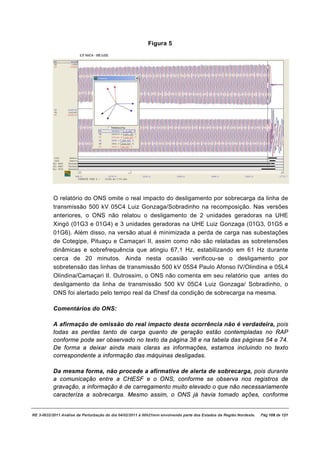Figura 5




          O relatório do ONS omite o real impacto do desligamento por sobrecarga da linha de
          transmissão 500 kV 05C4 Luiz Gonzaga/Sobradinho na recomposição. Nas versões
          anteriores, o ONS não relatou o desligamento de 2 unidades geradoras na UHE
          Xingó (01G3 e 01G4) e 3 unidades geradoras na UHE Luiz Gonzaga (01G3, 01G5 e
          01G6). Além disso, na versão atual é minimizada a perda de carga nas subestações
          de Cotegipe, Pituaçu e Camaçari II, assim como não são relatadas as sobretensões
          dinâmicas e sobrefrequência que atingiu 67,1 Hz, estabilizando em 61 Hz durante
          cerca de 20 minutos. Ainda nesta ocasião verificou-se o desligamento por
          sobretensão das linhas de transmissão 500 kV 05S4 Paulo Afonso IV/Olindina e 05L4
          Olindina/Camaçari II. Outrossim, o ONS não comenta em seu relatório que antes do
          desligamento da linha de transmissão 500 kV 05C4 Luiz Gonzaga/ Sobradinho, o
          ONS foi alertado pelo tempo real da Chesf da condição de sobrecarga na mesma.

          Comentários do ONS:

          A afirmação de omissão do real impacto desta ocorrência não é verdadeira, pois
          todas as perdas tanto de carga quanto de geração estão contempladas no RAP
          conforme pode ser observado no texto da página 38 e na tabela das páginas 54 e 74.
          De forma a deixar ainda mais claras as informações, estamos incluindo no texto
          correspondente a informação das máquinas desligadas.

          Da mesma forma, não procede a afirmativa de alerta de sobrecarga, pois durante
          a comunicação entre a CHESF e o ONS, conforme se observa nos registros de
          gravação, a informação é de carregamento muito elevado o que não necessariamente
          caracteriza a sobrecarga. Mesmo assim, o ONS já havia tomado ações, conforme


RE 3-0032/2011 Análise da Perturbação do dia 04/02/2011 à 00h21min envolvendo parte dos Estados da Região Nordeste.   Pág 108 de 121
 