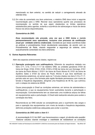 mencionado no item anterior, no sentido de reduzir o carregamento elevado da
          referida linha.

    5.2. Em vista do comentado nos itens anteriores, o relatório ONS deve incluir a seguinte
         recomendação para o ONS: Reciclar seus operadores quanto aos processos de
         recomposição no sentido de que sejam obedecidos os limites operativos
         estabelecidos pelos agentes, evitando a ocorrência de sobrecargas e riscos de danos
         físicos nos ativos disponibilizados.

          Comentários do ONS:

          Essa recomendação não procede, uma vez que o ONS treina e recicla
          permanentemente seus operadores, inclusive com processo de certificação
          anual por entidade externa credenciada. Constata-se que nessa ocorrência todas
          as práticas e procedimentos foram devidamente executadas, de acordo com os
          Procedimentos de Rede, visando resguardar a segurança do sistema, como
          exaustivamente comentado nos itens anteriores.

6. Outros Aspectos Relevantes

     Além dos aspectos anteriormente citados, registra-se:

    6.1. Operação prolongada com subfrequência. Diferente da sequência relatada nos
         itens 3.11, 3.12, 7.1.6 e 7.1.7 do relatório ONS, as unidades geradoras 01G4 da
         Usina de Xingó, 01G2, 01G3, 01G4, 01G5 e 01G6 da Usina de Luiz Gonzaga, 01G1
         da Usina de Paulo Afonso I, 01G11 da Usina de Paulo Afonso III, 01G1 da Usina de
         Apolônio Sales e 01G4 da Usina de Paulo Afonso II que teve danificado os
         enrolamentos estatóricos, só saíram após os 7 minutos citados nos itens 3.12 e 7.1.7,
         período este em que a ilha formada pela região Nordeste permaneceu com níveis de
         tensão e frequência degradados, atingindo uma freqüência de 46 Hz, que culminou
         com o colapso do sistema às 00h29.

          Causa preocupação à Chesf as condições extremas, em termos de sobretensões e
          subfrequência, a que os equipamentos foram submetidos durante a perturbação e
          recomposição. Coincidentemente tem se observado uma incidência atípica de falhas
          em equipamentos após a perturbação. A Chesf está realizando estudos para avaliar a
          correlação dos fatos.

          Recomenda-se ao ONS estudar as conseqüências para o suprimento das cargas e
          para a operação dos equipamentos com níveis de tensão e frequência degradados,
          definindo proteções sistêmicas adequadas para evitar o ocorrido.

          Comentários do ONS sobre o item 6.1:

          A recomendação 9.2.3 do RAP, que transcrevemos a seguir, já aborda esta questão:
          “Elaborar estudos visando investigar a viabilidade de restabelecer as condições

RE 3-0032/2011 Análise da Perturbação do dia 04/02/2011 à 00h21min envolvendo parte dos Estados da Região Nordeste.   Pág 109 de 121
 