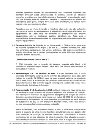 mínimas operativas através de procedimentos e/ou esquemas especiais que
          permitam preservar áreas remanescentes do sistema, quando de situações
          operativas precárias e/ou degradadas (tensão e freqüência)”. A constatação deste
          fato, que somente pode ser identificado mediante o comportamento do sistema em
          contingência deste porte, sempre deve servir como orientação para nortear ações
          visando evitar sua repetição no futuro.

          Ressalta-se que os níveis de tensão e frequência observados não são suficientes
          para provocar danos em equipamentos. A alegada incidência atípica de falhas em
          equipamentos da Chesf deve ser creditada ao desempenho dos próprios
          equipamentos, não se justificando qualquer correlação dos fatos, pois a
          suportabilidade dos equipamentos deve ser resguardada pela proteção intrínseca dos
          próprios equipamentos.

    6.2. Esquema de Falha de Disjuntores. Na última versão, o ONS procedeu a correção
         do esquema representado na Figura 2 do item 3.13, conforme alertado pela Chesf
         nos comentários apresentados nas versões anteriores. Não existe necessidade de
         atuação simultânea das 3 funções representadas na porta AND para atuação do
         esquema de falha de disjuntor.

          Comentários do ONS sobre o item 6.2:

          O ONS concordou com a correção do esquema proposta pela Chesf, e já
          providenciou a devida correção no item 3.13 do RAP. Este fato não altera em nada as
          conclusões do relatório.

    6.3. Recomendação 9.1.1 do relatório do ONS. A Chesf esclarece que o prazo
         estipulado de Dez/2012 se refere aos 12 terminais de proteção que ainda estão com
         cadeias de proteção GE MOD III, para os quais envidará esforços no sentido de
         reduzir esse prazo. A substituição das proteções eletromecânicas e estáticas dos
         demais terminais de 500 e 230 kV seguirá o cronograma estabelecido no seu Plano
         de Substituição de Cadeias de Proteção.

    6.4. Recomendação 9.1.2 do relatório do ONS. A Chesf inicialmente havia concordado
         em estabelecer o procedimento de inspeção detalhada nos sistemas de proteção,
         para liberação de manobras de equipamentos desligados pela atuação de falha de
         disjuntor especificamente para os terminais com cadeia GE MOD III, em função da
         sua deficiência de supervisão de falhas internas e principalmente por estar aplicada
         em subestações de 500 kV com arranjo em disjuntor e meio, onde a sua atuação
         provoca apenas desligamentos parciais da instalação.


          Nestas subestações, com arranjo em disjuntor e meio, a atuação de uma proteção
          aciona o esquema de falha de dois disjuntores simultaneamente, que podem estar
          numa condição de condução de corrente diferenciada, possibilitando a inibição
          momentânea de um dos esquemas de falha de disjuntor. Esta situação não ocorre
          nas subestações com barra simples ou barra dupla, onde a atuação do esquema de

RE 3-0032/2011 Análise da Perturbação do dia 04/02/2011 à 00h21min envolvendo parte dos Estados da Região Nordeste.   Pág 110 de 121
 
