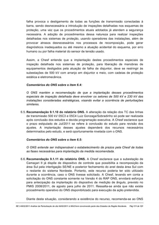 falha provoca o desligamento de todas as funções de transmissão conectadas à
          barra, sendo desnecessária a introdução de inspeções detalhadas nos esquemas de
          proteção, uma vez que os procedimentos atuais adotados já atendem a segurança
          necessária. A adoção de procedimentos dessa natureza para realizar inspeções
          detalhadas nos sistemas de proteção, usando operadores das instalações, além de
          provocar atrasos desnecessários nos processos de recomposição, pode gerar
          diagnósticos inadequados ou até mesmo a atuação acidental do esquema, por erro
          humano ou por falha material do sensor de tensão usado.

          Assim, a Chesf entende que a implantação destes procedimentos especiais de
          inspeção detalhada nos sistemas de proteção, para liberação de manobras de
          equipamentos desligados pela atuação de falha de disjuntor, deve se restringir às
          subestações de 500 kV com arranjo em disjuntor e meio, com cadeias de proteção
          estática e eletromecânica.

          Comentários do ONS sobre o item 6.4:

          O ONS mantém a recomendação de que a implantação desses procedimentos
          especiais de inspeção detalhada deve envolver os setores de 500 kV e 230 kV das
          instalações consideradas estratégicas, visando evitar a ocorrência de perturbações
          similares.

    6.5. Recomendação 9.1.10 do relatório ONS. A alteração da relação dos TC das linhas
         de transmissão 500 kV 05C3 e 05C4 Luiz Gonzaga/Sobradinho só pode ser realizada
         após conclusão dos estudos e devida programação executiva. A Chesf esclarece que
         o prazo estipulado de Jul/2011 se refere à conclusão do estudo para revisão dos
         ajustes. A implantação desses ajustes dependerá dos recursos necessários
         determinados pelo estudo, e será oportunamente nivelada com o ONS.

          Comentários do ONS sobre o item 6.5:

          O ONS entende ser indispensável o estabelecimento de prazos pela Chesf de todas
          as fases necessárias para implantação da medida recomendada.

    6.6. Recomendação 9.1.11 do relatório ONS. A Chesf esclarece que a subestação de
         Camaçari II já dispõe de dispositivo de controle que possibilita a recomposição da
         área Sul pela interligação SE/NE e posterior fechamento do anel desta área Sul com
         o restante do sistema Nordeste. Portanto, este recurso poderia ter sido utilizado
         durante a ocorrência, caso o ONS tivesse solicitado. A Chesf, levando em conta a
         solicitação do ONS constante somente na Versão 4 do RAP ONS, envidará esforços
         para antecipação da implantação do dispositivo de medição de ângulo, previsto no
         PMIS 2008/2011, de agosto para julho de 2011. Ressalta-se ainda que não existe
         procedimento operativo do ONS disponibilizado para execução da ação pretendida.


          Diante desta situação, considerando a existência do recurso, recomenda-se ao ONS

RE 3-0032/2011 Análise da Perturbação do dia 04/02/2011 à 00h21min envolvendo parte dos Estados da Região Nordeste.   Pág 111 de 121
 