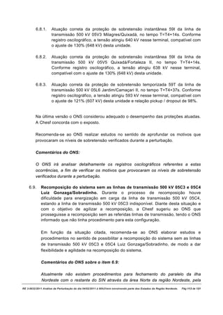 6.8.1.      Atuação correta da proteção de sobretensão instantânea 59I da linha de
                     transmissão 500 kV 05V3 Milagres/Quixadá, no tempo T=T4+14s. Conforme
                     registro oscilográfico, a tensão atingiu 640 kV nesse terminal, compatível com
                     o ajuste de 130% (648 kV) desta unidade.

         6.8.2.      Atuação correta da proteção de sobretensão instantânea 59I da linha de
                     transmissão 500 kV 05V5 Quixadá/Fortaleza II, no tempo T=T4+14s.
                     Conforme registro oscilográfico, a tensão atingiu 638 kV nesse terminal,
                     compatível com o ajuste de 130% (648 kV) desta unidade.

         6.8.3.      Atuação correta da proteção de sobretensão temporizada 59T da linha de
                     transmissão 500 kV 05L6 Jardim/Camaçari II, no tempo T=T4+37s. Conforme
                     registro oscilográfico, a tensão atingiu 593 kV nesse terminal, compatível com
                     o ajuste de 121% (607 kV) desta unidade e relação pickup / dropout de 98%.


         Na última versão o ONS considerou adequado o desempenho das proteções atuadas.
         A Chesf concorda com o exposto.

         Recomenda-se ao ONS realizar estudos no sentido de aprofundar os motivos que
         provocaram os níveis de sobretensão verificados durante a perturbação.

         Comentários do ONS:

         O ONS irá analisar detalhamente os registros oscilográficos referentes a estas
         ocorrências, a fim de verificar os motivos que provocaram os níveis de sobretensão
         verificados durante a perturbação.

    6.9.     Recomposição do sistema sem as linhas de transmissão 500 kV 05C3 e 05C4
             Luiz Gonzaga/Sobradinho. Durante o processo de recomposição houve
             dificuldade para energização em carga da linha de transmissão 500 kV 05C4,
             estando a linha de transmissão 500 kV 05C3 indisponível. Diante desta situação e
             com o objetivo de agilizar a recomposição, a Chesf sugeriu ao ONS que
             prosseguisse a recomposição sem as referidas linhas de transmissão, tendo o ONS
             informado que não tinha procedimento para esta configuração.


             Em função da situação citada, recomenda-se ao ONS elaborar estudos e
             procedimentos no sentido de possibilitar a recomposição do sistema sem as linhas
             de transmissão 500 kV 05C3 e 05C4 Luiz Gonzaga/Sobradinho, de modo a dar
             flexibilidade e agilidade na recomposição do sistema.

             Comentários do ONS sobre o item 6.9:

             Atualmente não existem procedimentos para fechamento do paralelo da ilha
             Nordeste com o restante do SIN através da área Norte da região Nordeste, pela
RE 3-0032/2011 Análise da Perturbação do dia 04/02/2011 à 00h21min envolvendo parte dos Estados da Região Nordeste.   Pág 113 de 121
 