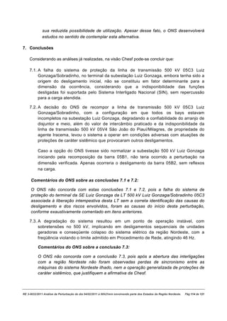 sua reduzida possibilidade de utilização. Apesar desse fato, o ONS desenvolverá
              estudos no sentido de contemplar esta alternativa.

7. Conclusões

    Considerando as análises já realizadas, na visão Chesf pode-se concluir que:

    7.1. A falha do sistema de proteção da linha de transmissão 500 kV 05C3 Luiz
         Gonzaga/Sobradinho, no terminal da subestação Luiz Gonzaga, embora tenha sido a
         origem do desligamento inicial, não se constituiu em fator determinante para a
         dimensão da ocorrência, considerando que a indisponibilidade das funções
         desligadas foi suportada pelo Sistema Interligado Nacional (SIN), sem repercussão
         para a carga atendida.

    7.2. A decisão do ONS de recompor a linha de transmissão 500 kV 05C3 Luiz
         Gonzaga/Sobradinho, com a configuração em que todos os bays estavam
         incompletos na subestação Luiz Gonzaga, degradando a confiabilidade do arranjo de
         disjuntor e meio, além do valor de intercâmbio praticado e da indisponibilidade da
         linha de transmissão 500 kV 05V4 São João do Piauí/Milagres, de propriedade do
         agente Iracema, levou o sistema a operar em condições adversas com atuações de
         proteções de caráter sistêmico que provocaram outros desligamentos.

          Caso a opção do ONS tivesse sido normalizar a subestação 500 kV Luiz Gonzaga
          iniciando pela recomposição da barra 05B1, não teria ocorrido a perturbação na
          dimensão verificada. Apenas ocorreria o desligamento da barra 05B2, sem reflexos
          na carga.

     Comentários do ONS sobre as conclusões 7.1 e 7.2:

     O ONS não concorda com estas conclusões 7.1 e 7.2, pois a falha do sistema de
     proteção do terminal da SE Luiz Gonzaga da LT 500 kV Luiz Gonzaga/Sobradinho 05C3
     associada à liberação intempestiva desta LT sem a correta identificação das causas do
     desligamento e dos riscos envolvidos, foram as causas do início desta perturbação,
     conforme exaustivamente comentado em itens anteriores.

    7.3. A degradação do sistema resultou em um ponto de operação instável, com
         sobretensões no 500 kV, implicando em desligamentos sequenciais de unidades
         geradoras e conseqüente colapso do sistema elétrico da região Nordeste, com a
         freqüência violando o limite admitido em Procedimento de Rede, atingindo 46 Hz.

          Comentários do ONS sobre a conclusão 7.3:

          O ONS não concorda com a conclusão 7.3, pois após a abertura das interligações
          com a região Nordeste não foram observadas perdas de sincronismo entre as
          máquinas do sistema Nordeste ilhado, nem a operação generalizada de proteções de
          caráter sistêmico, que justifiquem a afirmativa da Chesf.



RE 3-0032/2011 Análise da Perturbação do dia 04/02/2011 à 00h21min envolvendo parte dos Estados da Região Nordeste.   Pág 114 de 121
 
