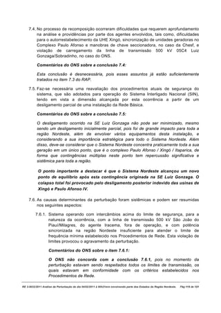 7.4. No processo de recomposição ocorreram dificuldades que requerem aprofundamento
         na análise e providências por parte dos agentes envolvidos, tais como, dificuldades
         para o autorrestabelecimento da UHE Xingó, sincronização de unidades geradoras no
         Complexo Paulo Afonso e manobras de chave seccionadora, no caso da Chesf, e
         violação de carregamento da linha de transmissão 500 kV 05C4 Luiz
         Gonzaga/Sobradinho, no caso do ONS.

          Comentários do ONS sobre a conclusão 7.4:

          Esta conclusão é desnecessária, pois esses assuntos já estão suficientemente
          tratados no item 7.3 do RAP.

    7.5. Faz-se necessária uma reavaliação dos procedimentos atuais de segurança do
         sistema, que são adotados para operação do Sistema Interligado Nacional (SIN),
         tendo em vista a dimensão alcançada por esta ocorrência a partir de um
         desligamento parcial de uma instalação da Rede Básica.

          Comentários do ONS sobre a conclusão 7.5:

          O desligamento ocorrido na SE Luiz Gonzaga não pode ser minimizado, mesmo
          sendo um desligamento inicialmente parcial, pois foi de grande impacto para toda a
          região Nordeste, além de envolver vários equipamentos desta instalação, e
          considerando a sua importância estratégica para todo o Sistema Nordeste. Além
          disso, deve-se considerar que o Sistema Nordeste concentra praticamente toda a sua
          geração em um único ponto, que é o complexo Paulo Afonso / Xingó / Itaparica, de
          forma que contingências múltiplas neste ponto tem repercussão significativa e
          sistêmica para toda a região.

           O ponto importante a destacar é que o Sistema Nordeste alcançou um novo
           ponto de equilíbrio após esta contingência originada na SE Luiz Gonzaga. O
           colapso total foi provocado pelo desligamento posterior indevido das usinas de
           Xingó e Paulo Afonso IV.

    7.6. As causas determinantes da perturbação foram sistêmicas e podem ser resumidas
         nos seguintes aspectos:

         7.6.1. Sistema operando com intercâmbios acima do limite de segurança, para a
                natureza da ocorrência, com a linha de transmissão 500 kV São João do
                Piauí/Milagres, do agente Iracema, fora de operação, e com potência
                sincronizada na região Nordeste insuficiente para atender o limite de
                frequência mínima estabelecido nos Procedimentos de Rede. Esta violação de
                limites provocou o agravamento da perturbação.

                   Comentários do ONS sobre o item 7.6.1:

                   O ONS não concorda com a conclusão 7.6.1, pois no momento da
                   perturbação estavam sendo respeitados todos os limites de transmissão, os
                   quais estavam em conformidade com os critérios estabelecidos nos
                   Procedimentos de Rede.

RE 3-0032/2011 Análise da Perturbação do dia 04/02/2011 à 00h21min envolvendo parte dos Estados da Região Nordeste.   Pág 115 de 121
 