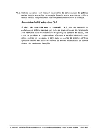 7.6.2. Sistema operando com margem insuficiente de compensação de potência
                reativa indutiva em regime permanente, levando a uma absorção de potência
                reativa elevada nos geradores e nos compensadores síncronos e estáticos.

                   Comentários do ONS sobre o item 7.6.2:

                   O ONS não concorda com a conclusão 7.6.2, pois no momento da
                   perturbação o sistema operava com todos os seus elementos de transmissão,
                   sem nenhuma linha de transmissão desligada para controle de tensão, com
                   todos os geradores e compensadores síncronos e estáticos dentro das suas
                   faixas normais de operação, e com todas as barras do sistema Nordeste
                   operando dentro das faixas de controle de tensão estabelecidas de comum
                   acordo com os Agentes da região.




RE 3-0032/2011 Análise da Perturbação do dia 04/02/2011 à 00h21min envolvendo parte dos Estados da Região Nordeste.   Pág 116 de 121
 