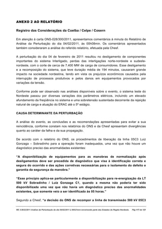 ANEXO 2 AO RELATÓRIO

Registro das Considerações da Coelba / Celpe / Cosern

Em atenção à carta ONS-028/300/2011, apresentamos comentários à minuta do Relatório de
Análise da Perturbação do dia 04/02/2011, às 00h08min. Os comentários apresentados
também consideraram a análise do referido relatório, efetuada pela Chesf.

A perturbação do dia 04 de fevereiro de 2011 resultou no desligamento de componentes
importantes do sistema Interligado, perdas das interligações norte-nordeste e sudeste-
nordeste, com o corte de cerca de 7.400 MW de carga de consumidores. Esse desligamento
e a recomposição do sistema, que teve duração média de 194 minutos, causaram grande
impacto na sociedade nordestina, tendo em vista os prejuízos econômicos causados pela
interrupção de processos produtivos e pelos danos em equipamentos provocados por
variações da tensão.

Conforme pode ser observado nas análises disponíveis sobre o evento, o sistema leste do
Nordeste passou por diversas variações dos parâmetros elétricos, incluindo um elevado
afundamento da freqüência no sistema e uma sobretensão sustentada decorrente da rejeição
natural de carga e atuação do ERAC até o 5º estágio.

CAUSA DETERMINANTE DA PERTURBAÇÃO

A análise do evento, as conclusões e as recomendações apresentadas para evitar a sua
reincidência, conforme constam nos relatórios do ONS e da Chesf apresentam divergências
quanto ao caráter da falha e da sua propagação.

De acordo com o relatório do ONS, os procedimentos de liberação da linha 05C3 Luiz
Gonzaga – Sobradinho para a operação foram inadequados, uma vez que não houve um
diagnóstico preciso das anormalidades existentes:

“A disponibilização de equipamentos para as manobras de normalização após
desligamentos deve ser precedida de diagnóstico que visa à identificação correta e
segura do ocorrido e das ações corretivas necessárias para o isolamento do defeito e
garantia da segurança da manobra.”

“Esse princípio aplica-se particularmente a disponibilização para re-energização da LT
500 kV Sobradinho / Luiz Gonzaga C1, quando a mesma não poderia ter sido
disponibilizada uma vez que não havia um diagnóstico preciso das anormalidades
existentes, que somente veio a ser identificado às 05 horas.”

Segundo a Chesf, “a decisão do ONS de recompor a linha de transmissão 500 kV 05C3


RE 3-0032/2011 Análise da Perturbação do dia 04/02/2011 à 00h21min envolvendo parte dos Estados da Região Nordeste.   Pág 117 de 121
 