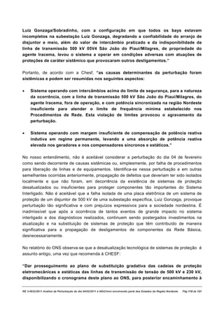 Luiz Gonzaga/Sobradinho, com a configuração em que todos os bays estavam
incompletos na subestação Luiz Gonzaga, degradando a confiabilidade do arranjo de
disjuntor e meio, além do valor de intercâmbio praticado e da indisponibilidade da
linha de transmissão 500 kV 05V4 São João do Piauí/Milagres, de propriedade do
agente Iracema, levou o sistema a operar em condições adversas com atuações de
proteções de caráter sistêmico que provocaram outros desligamentos.”

Portanto, de acordo com a Chesf, “as causas determinantes da perturbação foram
sistêmicas e podem ser resumidas nos seguintes aspectos:

·    Sistema operando com intercâmbios acima do limite de segurança, para a natureza
     da ocorrência, com a linha de transmissão 500 kV São João do Piauí/Milagres, do
     agente Iracema, fora de operação, e com potência sincronizada na região Nordeste
     insuficiente para atender o limite de frequência mínima estabelecido nos
     Procedimentos de Rede. Esta violação de limites provocou o agravamento da
     perturbação.

·    Sistema operando com margem insuficiente de compensação de potência reativa
     indutiva em regime permanente, levando a uma absorção de potência reativa
     elevada nos geradores e nos compensadores síncronos e estáticos.”

No nosso entendimento, não é aceitável considerar a perturbação do dia 04 de fevereiro
como sendo decorrente de causas sistêmicas ou, simplesmente, por falha de procedimentos
para liberação de linhas e de equipamentos. Identifica-se nessa perturbação e em outras
semelhantes ocorridas anteriormente, propagação de defeitos que deveriam ter sido isolados
localmente e que não foram, em decorrência da existência de sistemas de proteção
desatualizados ou insuficientes para proteger componentes tão importantes do Sistema
Interligado. Não é aceitável que a falha isolada de uma placa eletrônica de um sistema de
proteção de um disjuntor de 500 kV de uma subestação específica, Luiz Gonzaga, provoque
perturbação tão significativa e com prejuízos expressivos para a sociedade nordestina. É
inadmissível que após a ocorrência de tantos eventos de grande impacto no sistema
interligado e dos diagnósticos realizados, continuem sendo postergados investimentos na
atualização e na substituição de sistemas de proteção que têm contribuído de maneira
significativa para a propagação de desligamentos de componentes da Rede Básica,
desnecessariamente.

No relatório do ONS observa-se que a desatualização tecnológica de sistemas de proteção é
assunto antigo, uma vez que recomenda à CHESF:

“Dar prosseguimento ao plano de substituição gradativa das cadeias de proteção
eletromecânicas e estáticas das linhas de transmissão de tensão de 500 kV e 230 kV,
disponibilizando o cronograma deste plano ao ONS, para posterior encaminhamento à


RE 3-0032/2011 Análise da Perturbação do dia 04/02/2011 à 00h21min envolvendo parte dos Estados da Região Nordeste.   Pág 118 de 121
 