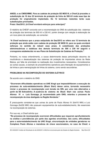 ANEEL e ao CMSE/MME. Para as cadeias de proteção GE MOD III, a Chesf já procedeu a
substituição de 10 dos 22 terminais de proteção de linha de 500 kV onde esse tipo de
proteção foi originalmente implantado. Os 12 terminais restantes terão suas
substituições priorizadas.
Prazo: Dez/2012. (A Chesf envidará esforços para antecipar)”

O relatório da CHESF concorda com a recomendação do ONS de substituição dos sistemas
de proteção dos terminais de 500 kV e 230 kV, porém diverge com relação à elaboração de
um novo plano de substituição, ao comentar:

“A Chesf esclarece que o prazo estipulado de Dez/2012 se refere aos 12 terminais de
proteção que ainda estão com cadeias de proteção GE MOD III, para os quais envidará
esforços no sentido de reduzir esse prazo. A substituição das proteções
eletromecânicas e estáticas dos demais terminais de 500 e 230 kV seguirá o
cronograma estabelecido no seu Plano de Substituição de Cadeias de Proteção.”

Portanto, no nosso entendimento, a causa determinante dessa perturbação decorreu da
insuficiência e desatualização dos sistemas de proteção de importantes ativos da Rede
Básica, por falta de prioridade na realização dos investimentos necessários. Consideramos
as outras causas, a exemplo de procedimentos operativos para liberação de equipamentos e
de linhas e para reenergização de linhas do sistema, como sendo secundárias.

PROBLEMAS NA RECOMPOSIÇÃO DO SISTEMA ELÉTRICO

De acordo com o relatório do ONS:

“Ocorreram dificuldades operativas na UHE Xingó que impossibilitaram a execução do
processo de auto-estabelecimento (Black Start) dessa usina, tornando necessário
iniciar o processo de recomposição com tensão do SIN, por uma rota alternativa a
partir da SE Sobradinho. A ausência de sistema de Black Start nas usinas Paulo
Afonso IV e Luiz Gonzaga, já recomendado pelo ONS, retardou o processo de
recomposição da área desligada na Região Nordeste.”

É preocupante constatar-se que usinas do porte de Paulo Afonso IV (6x410 MW) e Luiz
Gonzaga (6x250 MW) não possuam equipamentos de auto-estabelecimento, tão essenciais
na recomposição de sistemas.

Por sua vez, a Chesf admite que:
“No processo de recomposição ocorreram dificuldades que requerem aprofundamento
na análise e providências por parte dos agentes envolvidos, tais como, dificuldades
para o autorrestabelecimento da UHE Xingó, sincronização de unidades geradoras no
Complexo Paulo Afonso e manobras de chave seccionadora, no caso da Chesf, e


RE 3-0032/2011 Análise da Perturbação do dia 04/02/2011 à 00h21min envolvendo parte dos Estados da Região Nordeste.   Pág 119 de 121
 