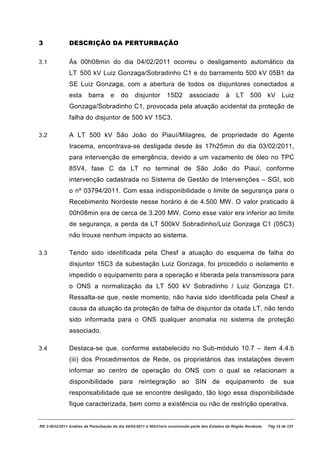 3              DESCRIÇÃO DA PERTURBAÇÃO


3.1            Às 00h08min do dia 04/02/2011 ocorreu o desligamento automático da
               LT 500 kV Luiz Gonzaga/Sobradinho C1 e do barramento 500 kV 05B1 da
               SE Luiz Gonzaga, com a abertura de todos os disjuntores conectados a
               esta      barra      e    do      disjuntor       15D2        associado          à    LT     500 kV           Luiz
               Gonzaga/Sobradinho C1, provocada pela atuação acidental da proteção de
               falha do disjuntor de 500 kV 15C3.

3.2            A LT 500 kV São João do Piauí/Milagres, de propriedade do Agente
               Iracema, encontrava-se desligada desde às 17h25min do dia 03/02/2011,
               para intervenção de emergência, devido a um vazamento de óleo no TPC
               85V4, fase C da LT no terminal de São João do Piauí, conforme
               intervenção cadastrada no Sistema de Gestão de Intervenções – SGI, sob
               o nº 03794/2011. Com essa indisponibilidade o limite de segurança para o
               Recebimento Nordeste nesse horário é de 4.500 MW. O valor praticado à
               00h08min era de cerca de 3.200 MW. Como esse valor era inferior ao limite
               de segurança, a perda da LT 500kV Sobradinho/Luiz Gonzaga C1 (05C3)
               não trouxe nenhum impacto ao sistema.

3.3            Tendo sido identificada pela Chesf a atuação do esquema de falha do
               disjuntor 15C3 da subestação Luiz Gonzaga, foi procedido o isolamento e
               impedido o equipamento para a operação e liberada pela transmissora para
               o ONS a normalização da LT 500 kV Sobradinho / Luiz Gonzaga C1.
               Ressalta-se que, neste momento, não havia sido identificada pela Chesf a
               causa da atuação da proteção de falha de disjuntor da citada LT, não tendo
               sido informada para o ONS qualquer anomalia no sistema de proteção
               associado.

3.4            Destaca-se que, conforme estabelecido no Sub-módulo 10.7 – item 4.4.b
               (iii) dos Procedimentos de Rede, os proprietários das instalações devem
               informar ao centro de operação do ONS com o qual se relacionam a
               disponibilidade para reintegração ao SIN de equipamento de sua
               responsabilidade que se encontre desligado, tão logo essa disponibilidade
               fique caracterizada, bem como a existência ou não de restrição operativa.


RE 3-0032/2011 Análise da Perturbação do dia 04/02/2011 à 00h21min envolvendo parte dos Estados da Região Nordeste.   Pág 12 de 121
 