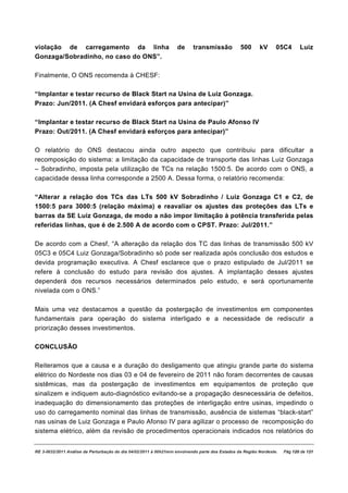 violação de carregamento da linha                                  de      transmissão           500      kV      05C4       Luiz
Gonzaga/Sobradinho, no caso do ONS”.

Finalmente, O ONS recomenda à CHESF:

“Implantar e testar recurso de Black Start na Usina de Luiz Gonzaga.
Prazo: Jun/2011. (A Chesf envidará esforços para antecipar)”

“Implantar e testar recurso de Black Start na Usina de Paulo Afonso IV
Prazo: Out/2011. (A Chesf envidará esforços para antecipar)”

O relatório do ONS destacou ainda outro aspecto que contribuiu para dificultar a
recomposição do sistema: a limitação da capacidade de transporte das linhas Luiz Gonzaga
– Sobradinho, imposta pela utilização de TCs na relação 1500:5. De acordo com o ONS, a
capacidade dessa linha corresponde a 2500 A. Dessa forma, o relatório recomenda:

“Alterar a relação dos TCs das LTs 500 kV Sobradinho / Luiz Gonzaga C1 e C2, de
1500:5 para 3000:5 (relação máxima) e reavaliar os ajustes das proteções das LTs e
barras da SE Luiz Gonzaga, de modo a não impor limitação à potência transferida pelas
referidas linhas, que é de 2.500 A de acordo com o CPST. Prazo: Jul/2011.”

De acordo com a Chesf, “A alteração da relação dos TC das linhas de transmissão 500 kV
05C3 e 05C4 Luiz Gonzaga/Sobradinho só pode ser realizada após conclusão dos estudos e
devida programação executiva. A Chesf esclarece que o prazo estipulado de Jul/2011 se
refere à conclusão do estudo para revisão dos ajustes. A implantação desses ajustes
dependerá dos recursos necessários determinados pelo estudo, e será oportunamente
nivelada com o ONS.”

Mais uma vez destacamos a questão da postergação de investimentos em componentes
fundamentais para operação do sistema interligado e a necessidade de rediscutir a
priorização desses investimentos.

CONCLUSÃO

Reiteramos que a causa e a duração do desligamento que atingiu grande parte do sistema
elétrico do Nordeste nos dias 03 e 04 de fevereiro de 2011 não foram decorrentes de causas
sistêmicas, mas da postergação de investimentos em equipamentos de proteção que
sinalizem e indiquem auto-diagnóstico evitando-se a propagação desnecessária de defeitos,
inadequação do dimensionamento das proteções de interligação entre usinas, impedindo o
uso do carregamento nominal das linhas de transmissão, ausência de sistemas “black-start”
nas usinas de Luiz Gonzaga e Paulo Afonso IV para agilizar o processo de recomposição do
sistema elétrico, além da revisão de procedimentos operacionais indicados nos relatórios do


RE 3-0032/2011 Análise da Perturbação do dia 04/02/2011 à 00h21min envolvendo parte dos Estados da Região Nordeste.   Pág 120 de 121
 