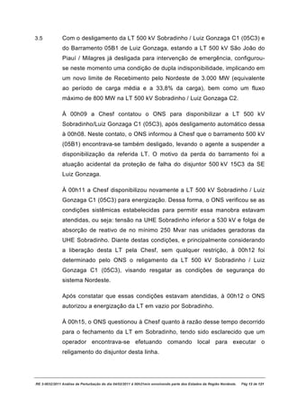 3.5            Com o desligamento da LT 500 kV Sobradinho / Luiz Gonzaga C1 (05C3) e
               do Barramento 05B1 de Luiz Gonzaga, estando a LT 500 kV São João do
               Piauí / Milagres já desligada para intervenção de emergência, configurou-
               se neste momento uma condição de dupla indisponibilidade, implicando em
               um novo limite de Recebimento pelo Nordeste de 3.000 MW (equivalente
               ao período de carga média e a 33,8% da carga), bem como um fluxo
               máximo de 800 MW na LT 500 kV Sobradinho / Luiz Gonzaga C2.

               À 00h09 a Chesf contatou o ONS para disponibilizar a LT 500 kV
               Sobradinho/Luiz Gonzaga C1 (05C3), após desligamento automático dessa
               à 00h08. Neste contato, o ONS informou à Chesf que o barramento 500 kV
               (05B1) encontrava-se também desligado, levando o agente a suspender a
               disponibilização da referida LT. O motivo da perda do barramento foi a
               atuação acidental da proteção de falha do disjuntor 500 kV 15C3 da SE
               Luiz Gonzaga.

               À 00h11 a Chesf disponibilizou novamente a LT 500 kV Sobradinho / Luiz
               Gonzaga C1 (05C3) para energização. Dessa forma, o ONS verificou se as
               condições sistêmicas estabelecidas para permitir essa manobra estavam
               atendidas, ou seja: tensão na UHE Sobradinho inferior a 530 kV e folga de
               absorção de reativo de no mínimo 250 Mvar nas unidades geradoras da
               UHE Sobradinho. Diante destas condições, e principalmente considerando
               a liberação desta LT pela Chesf, sem qualquer restrição, à 00h12 foi
               determinado pelo ONS o religamento da LT 500 kV Sobradinho / Luiz
               Gonzaga C1 (05C3), visando resgatar as condições de segurança do
               sistema Nordeste.

               Após constatar que essas condições estavam atendidas, à 00h12 o ONS
               autorizou a energização da LT em vazio por Sobradinho.

               À 00h15, o ONS questionou à Chesf quanto à razão desse tempo decorrido
               para o fechamento da LT em Sobradinho, tendo sido esclarecido que um
               operador encontrava-se efetuando comando local para executar o
               religamento do disjuntor desta linha.




RE 3-0032/2011 Análise da Perturbação do dia 04/02/2011 à 00h21min envolvendo parte dos Estados da Região Nordeste.   Pág 13 de 121
 