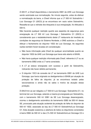 À 00h17, a Chesf disponibilizou o barramento 05B1 da UHE Luiz Gonzaga
               sendo autorizada sua normalização. No minuto seguinte, antes de efetivar
               a normalização da barra, a Chesf informa que a LT 500 kV Sobradinho /
               Luiz Gonzaga C1 (05C3) já se encontrava em vazio sobre Sobradinho.
               Ressalta-se que a retirada dos bloqueios à sua energização, foi efetuada à
               00h13.
               Não havendo qualquer restrição quanto aos aspectos de segurança para
               energização da LT 500 kV Luiz Gonzaga / Sobradinho C1 (05C3) e
               considerando que o restabelecimento desta LT restauraria de imediato as
               condições de segurança do Sistema Nordeste, o ONS autorizou a Chesf a
               efetuar o fechamento do disjuntor 15D2 de Luiz Gonzaga. As seguintes
               razões também foram levadas em consideração:

               · Não havia informação pela Chesf de qualquer anormalidade quanto ao
                   disjuntor 15D2 da UHE Luiz Gonzaga que havia sido aberto à 00h08;

               · Não havia qualquer restrição informada pela Chesf, referente à LT ou ao
                   barramento 05B2 onde a LT seria conectada;

               · A LT já estava energizada com sucesso a partir de Sobradinho,
                   indicando não haver defeito permanente;

               · O disjuntor 15C3 de conexão da LT ao barramento 05B1 da UHE Luiz
                   Gonzaga, que havia originado os desligamentos à 00h08 por atuação da
                   proteção de falha de disjuntor, já se encontrava isolado pelas
                   seccionadoras e ainda não se sabia o motivo da atuação dessa
                   proteção.

               À 00h21min ao ser religada a LT 500 kV Luiz Gonzaga / Sobradinho C1, no
               terminal de Luiz Gonzaga, estando a mesma já energizada por Sobradinho,
               com o barramento 500 kV 05B1 da SE Luiz Gonzaga desenergizado,
               ocorreu o desligamento automático do barramento 05B2 de 500 kV dessa
               SE, provocado pela atuação acidental da proteção de falha do disjuntor de
               500 kV 15D2, associado ao bay da LT 500 kV Sobradinho/Luiz Gonzaga
               C1. Esta atuação ocasionou a abertura de todos os disjuntores conectados
               à barra 05B2 de 500 kV e das LTs 500 kV Sobradinho/Luiz Gonzaga C2 e



RE 3-0032/2011 Análise da Perturbação do dia 04/02/2011 à 00h21min envolvendo parte dos Estados da Região Nordeste.   Pág 14 de 121
 