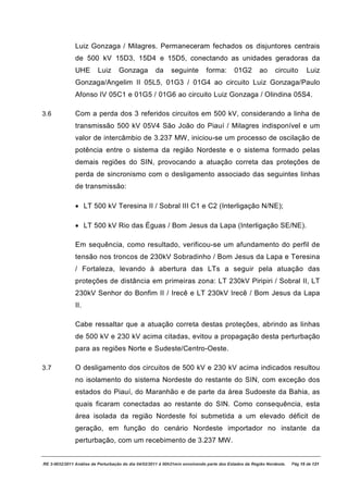 Luiz Gonzaga / Milagres. Permaneceram fechados os disjuntores centrais
               de 500 kV 15D3, 15D4 e 15D5, conectando as unidades geradoras da
               UHE        Luiz     Gonzaga           da     seguinte         forma:       01G2        ao      circuito       Luiz
               Gonzaga/Angelim II 05L5, 01G3 / 01G4 ao circuito Luiz Gonzaga/Paulo
               Afonso IV 05C1 e 01G5 / 01G6 ao circuito Luiz Gonzaga / Olindina 05S4.

3.6            Com a perda dos 3 referidos circuitos em 500 kV, considerando a linha de
               transmissão 500 kV 05V4 São João do Piauí / Milagres indisponível e um
               valor de intercâmbio de 3.237 MW, iniciou-se um processo de oscilação de
               potência entre o sistema da região Nordeste e o sistema formado pelas
               demais regiões do SIN, provocando a atuação correta das proteções de
               perda de sincronismo com o desligamento associado das seguintes linhas
               de transmissão:

               · LT 500 kV Teresina II / Sobral III C1 e C2 (Interligação N/NE);

               · LT 500 kV Rio das Éguas / Bom Jesus da Lapa (Interligação SE/NE).

               Em sequência, como resultado, verificou-se um afundamento do perfil de
               tensão nos troncos de 230kV Sobradinho / Bom Jesus da Lapa e Teresina
               / Fortaleza, levando à abertura das LTs a seguir pela atuação das
               proteções de distância em primeiras zona: LT 230kV Piripiri / Sobral II, LT
               230kV Senhor do Bonfim II / Irecê e LT 230kV Irecê / Bom Jesus da Lapa
               II.

               Cabe ressaltar que a atuação correta destas proteções, abrindo as linhas
               de 500 kV e 230 kV acima citadas, evitou a propagação desta perturbação
               para as regiões Norte e Sudeste/Centro-Oeste.

3.7            O desligamento dos circuitos de 500 kV e 230 kV acima indicados resultou
               no isolamento do sistema Nordeste do restante do SIN, com exceção dos
               estados do Piauí, do Maranhão e de parte da área Sudoeste da Bahia, as
               quais ficaram conectadas ao restante do SIN. Como consequência, esta
               área isolada da região Nordeste foi submetida a um elevado déficit de
               geração, em função do cenário Nordeste importador no instante da
               perturbação, com um recebimento de 3.237 MW.


RE 3-0032/2011 Análise da Perturbação do dia 04/02/2011 à 00h21min envolvendo parte dos Estados da Região Nordeste.   Pág 15 de 121
 
