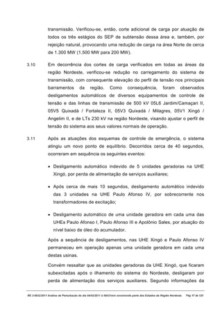 transmissão. Verificou-se, então, corte adicional de carga por atuação de
               todos os três estágios do SEP de subtensão dessa área e, também, por
               rejeição natural, provocando uma redução de carga na área Norte de cerca
               de 1.300 MW (1.500 MW para 200 MW).

3.10           Em decorrência dos cortes de carga verificados em todas as áreas da
               região Nordeste, verificou-se redução no carregamento do sistema de
               transmissão, com consequente elevação do perfil de tensão nos principais
               barramentos            da      região.        Como         consequência,             foram        observados
               desligamentos automáticos de diversos equipamentos de controle de
               tensão e das linhas de transmissão de 500 kV 05L6 Jardim/Camaçari II,
               05V5 Quixadá / Fortaleza II, 05V3 Quixadá / Milagres, 05V1 Xingó /
               Angelim II, e de LTs 230 kV na região Nordeste, visando ajustar o perfil de
               tensão do sistema aos seus valores normais de operação.

3.11           Após as atuações dos esquemas de controle de emergência, o sistema
               atingiu um novo ponto de equilíbrio. Decorridos cerca de 40 segundos,
               ocorreram em sequência os seguintes eventos:

               · Desligamento automático indevido de 5 unidades geradoras na UHE
                   Xingó, por perda de alimentação de serviços auxiliares;

               · Após cerca de mais 10 segundos, desligamento automático indevido
                   das 3 unidades na UHE Paulo Afonso IV, por sobrecorrente nos
                   transformadores de excitação;

               · Desligamento automático de uma unidade geradora em cada uma das
                   UHEs Paulo Afonso I, Paulo Afonso III e Apolônio Sales, por atuação do
                   nível baixo de óleo do acumulador.

               Após a sequência de desligamentos, nas UHE Xingó e Paulo Afonso IV
               permaneceu em operação apenas uma unidade geradora em cada uma
               destas usinas.

               Convém ressaltar que as unidades geradoras da UHE Xingó, que ficaram
               subexcitadas após o ilhamento do sistema do Nordeste, desligaram por
               perda de alimentação dos serviços auxiliares. Segundo informações da


RE 3-0032/2011 Análise da Perturbação do dia 04/02/2011 à 00h21min envolvendo parte dos Estados da Região Nordeste.   Pág 17 de 121
 