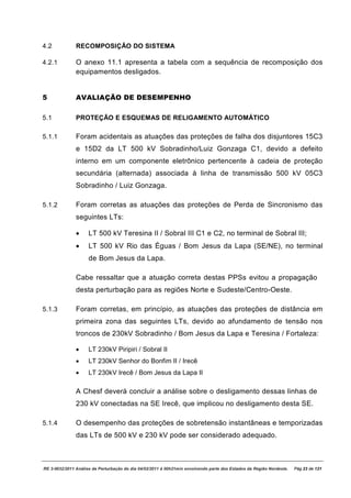 4.2            RECOMPOSIÇÃO DO SISTEMA

4.2.1          O anexo 11.1 apresenta a tabela com a sequência de recomposição dos
               equipamentos desligados.


5              AVALIAÇÃO DE DESEMPENHO

5.1            PROTEÇÃO E ESQUEMAS DE RELIGAMENTO AUTOMÁTICO

5.1.1          Foram acidentais as atuações das proteções de falha dos disjuntores 15C3
               e 15D2 da LT 500 kV Sobradinho/Luiz Gonzaga C1, devido a defeito
               interno em um componente eletrônico pertencente à cadeia de proteção
               secundária (alternada) associada à linha de transmissão 500 kV 05C3
               Sobradinho / Luiz Gonzaga.

5.1.2          Foram corretas as atuações das proteções de Perda de Sincronismo das
               seguintes LTs:

               ·     LT 500 kV Teresina II / Sobral III C1 e C2, no terminal de Sobral III;
               ·     LT 500 kV Rio das Éguas / Bom Jesus da Lapa (SE/NE), no terminal
                     de Bom Jesus da Lapa.

               Cabe ressaltar que a atuação correta destas PPSs evitou a propagação
               desta perturbação para as regiões Norte e Sudeste/Centro-Oeste.

5.1.3          Foram corretas, em princípio, as atuações das proteções de distância em
               primeira zona das seguintes LTs, devido ao afundamento de tensão nos
               troncos de 230kV Sobradinho / Bom Jesus da Lapa e Teresina / Fortaleza:

               ·     LT 230kV Piripiri / Sobral II
               ·     LT 230kV Senhor do Bonfim II / Irecê
               ·     LT 230kV Irecê / Bom Jesus da Lapa II

               A Chesf deverá concluir a análise sobre o desligamento dessas linhas de
               230 kV conectadas na SE Irecê, que implicou no desligamento desta SE.

5.1.4          O desempenho das proteções de sobretensão instantâneas e temporizadas
               das LTs de 500 kV e 230 kV pode ser considerado adequado.



RE 3-0032/2011 Análise da Perturbação do dia 04/02/2011 à 00h21min envolvendo parte dos Estados da Região Nordeste.   Pág 23 de 121
 