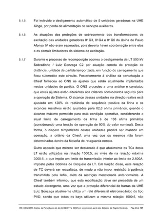 5.1.5          Foi indevido o desligamento automático de 5 unidades geradoras na UHE
               Xingó, por perda de alimentação de serviços auxiliares.

5.1.6          As atuações das proteções de sobrecorrente dos transformadores de
               excitação das unidades geradoras 01G3, 01G4 e 01G6 da Usina de Paulo
               Afonso IV não eram esperadas, pois deveria haver coordenação entre elas
               e os demais limitadores do sistema de excitação.

5.1.7          Durante o processo de recomposição ocorreu o desligamento da LT 500 kV
               Sobradinho / Luiz Gonzaga C2 por atuação correta da proteção de
               distância, unidade de partida temporizada, em função do carregamento que
               ficou submetido este circuito. Posteriormente à análise da perturbação a
               Chesf forneceu ao ONS os ajustes que estão atualmente implantados
               nestas unidades de partida. O ONS procedeu a uma análise e constatou
               que estes ajustes estão aderentes aos critérios considerados seguros para
               a operação do Sistema. O alcance dessas unidades na direção reativa está
               ajustado em 120% da reatância de sequência positiva da linha e os
               alcances resistivos estão ajustados para 82,8 ohms primários, quando o
               alcance máximo permitido para esta condição operativa, considerando o
               atual limite de carregamento da linha é de 138 ohms primários
               (considerando uma tensão de operação de 90% do valor nominal). Desta
               forma, o disparo temporizado destas unidades poderá ser mantido em
               operação, a critério da Chesf, uma vez que os mesmos não foram
               determinados dentro da filosofia de retaguarda remota.

               Outro aspecto que merece ser destacado é que atualmente os TCs desta
               LT estão utilizados na relação 1500:5, ao invés de na relação máxima
               3000:5, o que impõe um limite de transmissão inferior ao limite de 2.500A,
               imposto pelas Bobinas de Bloqueio da LT. Em função disso, esta relação
               de TC deverá ser reavaliada, de modo a não impor restrição à potência
               transmitida pela linha, além da restrição mencionada anteriormente. A
               Chesf também informou que esta modificação deve ser precedida de um
               estudo abrangente, uma vez que a proteção diferencial de barras da UHE
               Luiz Gonzaga atualmente utiliza um relé diferencial eletromecânico do tipo
               PVD, sendo que todos os bays utilizam a mesma relação 1500:5, não


RE 3-0032/2011 Análise da Perturbação do dia 04/02/2011 à 00h21min envolvendo parte dos Estados da Região Nordeste.   Pág 24 de 121
 