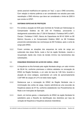 sendo possível modificá-la em apenas um “bay”, o que o ONS concordou.
               Com relação à máxima potência a ser considerada nos estudos para esta
               reavaliação o ONS informou que deve ser considerado o limite de 2500 A
               que consta no CPST.

5.2            SISTEMAS ESPECIAIS DE PROTEÇÃO

5.2.1          Foi correta a atuação do ECE para Controle de Tensão por Sobrecarga no
               Compensador              Estático        da     SE      230       kV     Fortaleza,         provocando            o
               desligamento automático das LT 230 kV Banabuiú / Fortaleza 04F3 e 04F1,
               Cauípe / Fortaleza II 04S1, Banco de Capacitores de 69 kV 02H4 na SE
               Delmiro Gouveia e do Compensador Estático 09Q1 na SE Fortaleza
               prevenindo sobretensões nas vizinhanças da SE Fortaleza, após o corte de
               carga pelo ERAC.

5.2.2          Foram corretas as atuações dos esquemas de corte de carga por
               subtensão das áreas Norte, Leste e Sul da região Nordeste, visando a
               recuperação rápida dos níveis de tensão mínima nos barramentos das
               subestações.

5.3            ESQUEMAS REGIONAIS DE ALÍVIO DE CARGA – ERAC

5.3.1          A frequência na ilha formada pela região Nordeste atingiu um valor mínimo
               de 56,44 Hz, conforme premissas e critérios adotados na concepção do
               ERAC da Região Nordeste, e um valor de taxa de 1,66 Hz/s, levando a
               atuação de cinco estágios, acarretando um corte de aproximadamente
               3.297 MW de cargas (41,21% do total) nesta região.

5.3.2          Destaca-se que a concepção do ERAC da Região Nordeste visa à
               minimização dos cortes de carga, mesmo admitindo-se uma excursão da
               freqüência abaixo de 57 Hz, conforme estabelecido nos Procedimentos de
               Rede e em Instruções de Operação.

5.3.3          Assim, em termos gerais, o desempenho do ERAC da região Nordeste foi
               satisfatório para a filosofia de identificação dos distúrbios por taxa de
               variação de frequência e frequência absoluta instantânea.



RE 3-0032/2011 Análise da Perturbação do dia 04/02/2011 à 00h21min envolvendo parte dos Estados da Região Nordeste.   Pág 25 de 121
 