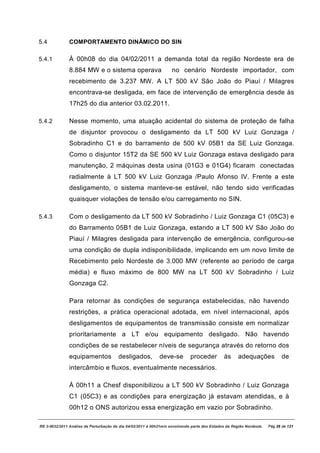 5.4            COMPORTAMENTO DINÂMICO DO SIN

5.4.1          À 00h08 do dia 04/02/2011 a demanda total da região Nordeste era de
               8.884 MW e o sistema operava                         no cenário Nordeste importador, com
               recebimento de 3.237 MW. A LT 500 kV São João do Piauí / Milagres
               encontrava-se desligada, em face de intervenção de emergência desde às
               17h25 do dia anterior 03.02.2011.

5.4.2          Nesse momento, uma atuação acidental do sistema de proteção de falha
               de disjuntor provocou o desligamento da LT 500 kV Luiz Gonzaga /
               Sobradinho C1 e do barramento de 500 kV 05B1 da SE Luiz Gonzaga.
               Como o disjuntor 15T2 da SE 500 kV Luiz Gonzaga estava desligado para
               manutenção, 2 máquinas desta usina (01G3 e 01G4) ficaram conectadas
               radialmente à LT 500 kV Luiz Gonzaga /Paulo Afonso IV. Frente a este
               desligamento, o sistema manteve-se estável, não tendo sido verificadas
               quaisquer violações de tensão e/ou carregamento no SIN.

5.4.3          Com o desligamento da LT 500 kV Sobradinho / Luiz Gonzaga C1 (05C3) e
               do Barramento 05B1 de Luiz Gonzaga, estando a LT 500 kV São João do
               Piauí / Milagres desligada para intervenção de emergência, configurou-se
               uma condição de dupla indisponibilidade, implicando em um novo limite de
               Recebimento pelo Nordeste de 3.000 MW (referente ao período de carga
               média) e fluxo máximo de 800 MW na LT 500 kV Sobradinho / Luiz
               Gonzaga C2.

               Para retornar às condições de segurança estabelecidas, não havendo
               restrições, a prática operacional adotada, em nível internacional, após
               desligamentos de equipamentos de transmissão consiste em normalizar
               prioritariamente a LT e/ou equipamento desligado. Não havendo
               condições de se restabelecer níveis de segurança através do retorno dos
               equipamentos             desligados,          deve-se         proceder          às     adequações             de
               intercâmbio e fluxos, eventualmente necessários.

               À 00h11 a Chesf disponibilizou a LT 500 kV Sobradinho / Luiz Gonzaga
               C1 (05C3) e as condições para energização já estavam atendidas, e à
               00h12 o ONS autorizou essa energização em vazio por Sobradinho.

RE 3-0032/2011 Análise da Perturbação do dia 04/02/2011 à 00h21min envolvendo parte dos Estados da Região Nordeste.   Pág 26 de 121
 