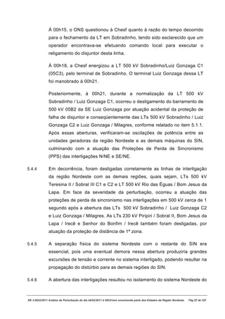 À 00h15, o ONS questionou à Chesf quanto à razão do tempo decorrido
               para o fechamento da LT em Sobradinho, tendo sido esclarecido que um
               operador encontrava-se efetuando comando local para executar o
               religamento do disjuntor desta linha.

               À 00h18, a Chesf energizou a LT 500 kV Sobradinho/Luiz Gonzaga C1
               (05C3), pelo terminal de Sobradinho. O terminal Luiz Gonzaga dessa LT
               foi manobrado à 00h21.

               Posteriormente, à 00h21, durante a normalização da LT 500 kV
               Sobradinho / Luiz Gonzaga C1, ocorreu o desligamento do barramento de
               500 kV 05B2 da SE Luiz Gonzaga por atuação acidental da proteção de
               falha de disjuntor e conseqüentemente das LTs 500 kV Sobradinho / Luiz
               Gonzaga C2 e Luiz Gonzaga / Milagres, conforme relatado no item 5.1.1.
               Após essas aberturas, verificaram-se oscilações de potência entre as
               unidades geradoras da região Nordeste e as demais máquinas do SIN,
               culminando com a atuação das Proteções de Perda de Sincronismo
               (PPS) das interligações N/NE e SE/NE.

5.4.4          Em decorrência, foram desligadas corretamente as linhas de interligação
               da região Nordeste com as demais regiões, quais sejam, LTs 500 kV
               Teresina II / Sobral III C1 e C2 e LT 500 kV Rio das Éguas / Bom Jesus da
               Lapa. Em face da severidade da perturbação, ocorreu a atuação das
               proteções de perda de sincronismo nas interligações em 500 kV cerca de 1
               segundo após a abertura das LTs 500 kV Sobradinho / Luiz Gonzaga C2
               e Luiz Gonzaga / Milagres. As LTs 230 kV Piripiri / Sobral II, Bom Jesus da
               Lapa / Irecê e Senhor do Bonfim / Irecê também foram desligadas, por
               atuação da proteção de distância de 1ª zona.

5.4.5          A separação física do sistema Nordeste com o restante do SIN era
               essencial, pois uma eventual demora nessa abertura produziria grandes
               excursões de tensão e corrente no sistema interligado, podendo resultar na
               propagação do distúrbio para as demais regiões do SIN.

5.4.6          A abertura das interligações resultou no isolamento do sistema Nordeste do



RE 3-0032/2011 Análise da Perturbação do dia 04/02/2011 à 00h21min envolvendo parte dos Estados da Região Nordeste.   Pág 27 de 121
 