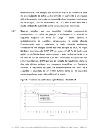 restante do SIN, com exceção dos estados do Piauí e do Maranhão e parte
               da área Sudoeste da Bahia. A ilha formada foi submetida a um elevado
               déficit de geração, em função do cenário Nordeste importador no instante
               da perturbação, com um recebimento de 3.237 MW. Como resultado, a
               região Nordeste foi submetida a uma elevada queda de frequência.
                                   submetida

5.4.7          Deve-se
                    se          ressaltar         que       nas       condições           indicadas          anteriormente,
               caracterizadas por déficit de geração e subfrequencia, a atuação do
               Esquema           Regional          de      Alívio       de     Carga         –     ERAC          permitiu        o
               restabelecimento              do      equilíbrio        c
                                                                       carga-geração
                                                                             geração             na      região       afetada.
               Posteriormente, após o isolamento da região Nordeste, verificou
                                                                     verificou-se
               subfrequência com atuação correta dos cinco estágios do ERAC na região
               Nordeste, interrompendo 3.297 MW de cargas (41,21 % do total) nesta
               região. A freqüência desse sistema atingiu o valor mínimo de 56,44 Hz e
                                 ia
               um valor de taxa de variação de 1,66 Hz/s, provocando a atuação dos três
               primeiros estágios do ERAC por taxa de variação da frequência no tempo e
               dos dois últimos estágios em retaguarda instantânea por freqüência
               absoluta. A freqüência recuperou se satisfatoriamente em cerca de 8
                                      recuperou-se
               segundos e estabilizou
                          estabilizou-se em 60 Hz durante cerca de 40 segundos,
               conforme pode ser observado na Figura 3 a seguir.

               Figura 3 – Freqüência na área Norte da região Nordeste – Fonte Chesf




                                                Recuperação e
                                                estabilização da
                                                frequência após
                                                atuação do ERAC




RE 3-0032/2011 Análise da Perturbação do dia 04/
                                               /02/2011 à 00h21min envolvendo parte dos Estados da Região Norde
                                                                                                       ão Nordeste.   Pág 28 de 121
 