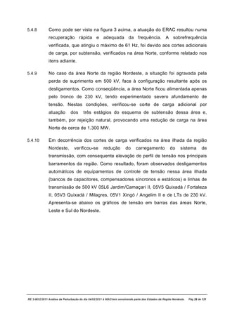 5.4.8          Como pode ser visto na figura 3 acima, a atuação do ERAC resultou numa
               recuperação rápida e adequada da frequência. A sobrefrequência
               verificada, que atingiu o máximo de 61 Hz, foi devido aos cortes adicionais
               de carga, por subtensão, verificados na área Norte, conforme relatado nos
               itens adiante.

5.4.9          No caso da área Norte da região Nordeste, a situação foi agravada pela
               perda de suprimento em 500 kV, face à configuração resultante após os
               desligamentos. Como conseqüência, a área Norte ficou alimentada apenas
               pelo tronco de 230 kV, tendo experimentado severo afundamento de
               tensão. Nestas condições, verificou-se corte de carga adicional por
               atuação         dos      três estágios do esquema de subtensão dessa área e,
               também, por rejeição natural, provocando uma redução de carga na área
               Norte de cerca de 1.300 MW.

5.4.10         Em decorrência dos cortes de carga verificados na área ilhada da região
               Nordeste,          verificou-se         redução         do      carregamento             do     sistema         de
               transmissão, com consequente elevação do perfil de tensão nos principais
               barramentos da região. Como resultado, foram observados desligamentos
               automáticos de equipamentos de controle de tensão nessa área ilhada
               (bancos de capacitores, compensadores síncronos e estáticos) e linhas de
               transmissão de 500 kV 05L6 Jardim/Camaçari II, 05V5 Quixadá / Fortaleza
               II, 05V3 Quixadá / Milagres, 05V1 Xingó / Angelim II e de LTs de 230 kV.
               Apresenta-se abaixo os gráficos de tensão em barras das áreas Norte,
               Leste e Sul do Nordeste.




RE 3-0032/2011 Análise da Perturbação do dia 04/02/2011 à 00h21min envolvendo parte dos Estados da Região Nordeste.   Pág 29 de 121
 
