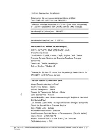 Histórico da revisões do relatório:
                                  das

                        Documento de convocação para reunião de análise:
                                os
                        Carta ONS – 0015/300/2011 de 04/02/2011

                        Datas das r
                                  reuniões de análise: 07/02/2011 (com todos os Agentes)
                        e 17/02/201 (específica com Chesf), além do MME e ANEEL
                                  11

                        Versão orig
                                  ginal (minuta) em: 14/03/2011



                        Versão def
                                 finitiva (final) em: 21/03/2011


                        Participant da análise da perturbação:
                                  tes

                        ANEEL (SF  FE-SFG), MME (SEE-DMSE), ONS
                        Transmisso ora: Chesf
                        Distribuidor
                                   ras: Coelce, Cosern, Celpe, Sulgipe, Ceal, C
                                                                              Coelba,
                        Energisa SSergipe, Neoenergia, Energisa Paraíba e Ene ergisa
                        Borborema a
                        Geradoras: Chesf e Neoenergia
                                   :
                        Outros: Braasken / Abrace-NE


                        Observação No item 10 consta lista de presença da re
                                  o:                                       eunião do dia
                        07/02/2011 no ONS/Rio de Janeiro
                                 1


                        Carta de c
                                 convocação enviada para:

                        Mozart Bande Arnaud – Chesf
                                   ndeira
                        José Távor Batista – Coelce
                                   ra
                        Joubert Meneneguelli – Coelba
                        Ricardo de Vasconcelos Galindo – Celpe
                                  e
                        Dario Soare Vale – Cosern
                                    es
                        Nelson Fonsnseca Leite – Eletrobras Distribuição Alagoas e Eletrobras
                                                                               s
                        Distribuição Piauí
                                    o
                        Luis Morae Guerra Filho – Energisa Paraíba e Energis Borborema
                                   es                                          sa
                        Gioreli de S
                                   Souza Filho – Energisa Sergipe
                        Jorge Prad Leite – Sulgipe
                                 ado
                        André Marcocondes Gohn – Braskem
                        Jose Fernan Barbosa Santos – Paranapanema (Cara
                                   ando                                        aíba Metais)
                        Magno Ros – Coteminas-PB
                                   ssi
                        Antônio Inác de Souza – Dow Brasil (Dow Química)
                                   ácio
                        Pablo Wiededenbrug – EKA


RE 3-0032/2011 Análise da Perturbação do dia 04/02/2011 à 00h21min envolvendo parte dos Estados d Região 3
                                       o                                                        da           63
Nordeste.
 