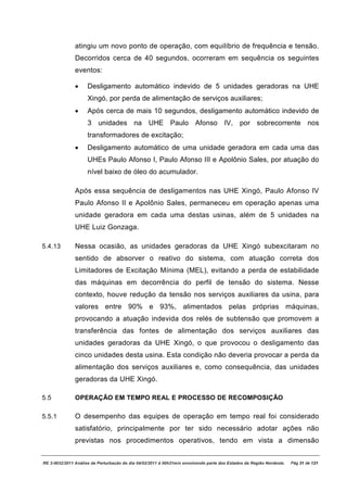 atingiu um novo ponto de operação, com equilíbrio de frequência e tensão.
               Decorridos cerca de 40 segundos, ocorreram em sequência os seguintes
               eventos:

               ·     Desligamento automático indevido de 5 unidades geradoras na UHE
                     Xingó, por perda de alimentação de serviços auxiliares;
               ·     Após cerca de mais 10 segundos, desligamento automático indevido de
                     3 unidades na UHE Paulo Afonso IV, por sobrecorrente nos
                     transformadores de excitação;
               ·     Desligamento automático de uma unidade geradora em cada uma das
                     UHEs Paulo Afonso I, Paulo Afonso III e Apolônio Sales, por atuação do
                     nível baixo de óleo do acumulador.

               Após essa sequência de desligamentos nas UHE Xingó, Paulo Afonso IV
               Paulo Afonso II e Apolônio Sales, permaneceu em operação apenas uma
               unidade geradora em cada uma destas usinas, além de 5 unidades na
               UHE Luiz Gonzaga.

5.4.13         Nessa ocasião, as unidades geradoras da UHE Xingó subexcitaram no
               sentido de absorver o reativo do sistema, com atuação correta dos
               Limitadores de Excitação Mínima (MEL), evitando a perda de estabilidade
               das máquinas em decorrência do perfil de tensão do sistema. Nesse
               contexto, houve redução da tensão nos serviços auxiliares da usina, para
               valores entre 90% e 93%, alimentados pelas próprias máquinas,
               provocando a atuação indevida dos relés de subtensão que promovem a
               transferência das fontes de alimentação dos serviços auxiliares das
               unidades geradoras da UHE Xingó, o que provocou o desligamento das
               cinco unidades desta usina. Esta condição não deveria provocar a perda da
               alimentação dos serviços auxiliares e, como consequência, das unidades
               geradoras da UHE Xingó.

5.5            OPERAÇÃO EM TEMPO REAL E PROCESSO DE RECOMPOSIÇÃO

5.5.1          O desempenho das equipes de operação em tempo real foi considerado
               satisfatório, principalmente por ter sido necessário adotar ações não
               previstas nos procedimentos operativos, tendo em vista a dimensão


RE 3-0032/2011 Análise da Perturbação do dia 04/02/2011 à 00h21min envolvendo parte dos Estados da Região Nordeste.   Pág 31 de 121
 