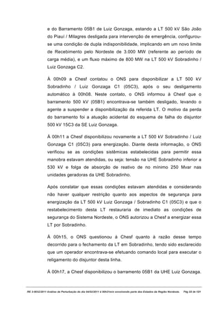 e do Barramento 05B1 de Luiz Gonzaga, estando a LT 500 kV São João
               do Piauí / Milagres desligada para intervenção de emergência, configurou-
               se uma condição de dupla indisponibilidade, implicando em um novo limite
               de Recebimento pelo Nordeste de 3.000 MW (referente ao período de
               carga média), e um fluxo máximo de 800 MW na LT 500 kV Sobradinho /
               Luiz Gonzaga C2.

               À 00h09 a Chesf contatou o ONS para disponibilizar a LT 500 kV
               Sobradinho / Luiz Gonzaga C1 (05C3), após o seu desligamento
               automático à 00h08. Neste contato, o ONS informou à Chesf que o
               barramento 500 kV (05B1) encontrava-se também desligado, levando o
               agente a suspender a disponibilização da referida LT. O motivo da perda
               do barramento foi a atuação acidental do esquema de falha do disjuntor
               500 kV 15C3 da SE Luiz Gonzaga.

               À 00h11 a Chesf disponibilizou novamente a LT 500 kV Sobradinho / Luiz
               Gonzaga C1 (05C3) para energização. Diante desta informação, o ONS
               verificou se as condições sistêmicas estabelecidas para permitir essa
               manobra estavam atendidas, ou seja: tensão na UHE Sobradinho inferior a
               530 kV e folga de absorção de reativo de no mínimo 250 Mvar nas
               unidades geradoras da UHE Sobradinho.

               Após constatar que essas condições estavam atendidas e considerando
               não haver qualquer restrição quanto aos aspectos de segurança para
               energização da LT 500 kV Luiz Gonzaga / Sobradinho C1 (05C3) e que o
               restabelecimento desta LT restauraria de imediato as condições de
               segurança do Sistema Nordeste, o ONS autorizou a Chesf a energizar essa
               LT por Sobradinho.

               À 00h15, o ONS questionou à Chesf quanto à razão desse tempo
               decorrido para o fechamento da LT em Sobradinho, tendo sido esclarecido
               que um operador encontrava-se efetuando comando local para executar o
               religamento do disjuntor desta linha.

               À 00h17, a Chesf disponibilizou o barramento 05B1 da UHE Luiz Gonzaga.



RE 3-0032/2011 Análise da Perturbação do dia 04/02/2011 à 00h21min envolvendo parte dos Estados da Região Nordeste.   Pág 33 de 121
 