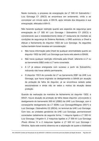 Neste momento, o processo de energização da LT 500 kV Sobradinho /
               Luiz Gonzaga C1 (05C3) se encontrava em andamento, vindo a se
               concretizar um minuto após, à 00h18, após retirada dos bloqueios à sua
               energização, efetuada à 00h13.

               Não havendo qualquer restrição quanto aos aspectos de segurança para
               energização da LT 500 kV Luiz Gonzaga / Sobradinho C1 (05C3) e
               considerando que o restabelecimento desta LT restauraria de imediato as
               condições de segurança do Sistema Nordeste, o ONS autorizou a Chesf a
               efetuar o fechamento do disjuntor 15D2 de Luiz Gonzaga. As seguintes
               razões também foram levadas em consideração:

               ·     Não havia informação pela Chesf de qualquer anormalidade quanto ao
                     disjuntor 15D2 da UHE Luiz Gonzaga que havia sido aberto à 00h08;

               ·     Não havia qualquer restrição informada pela Chesf, referente à LT ou
                     ao barramento 05B2 onde a LT seria conectada;

               ·     A LT já estava energizada com sucesso a partir de Sobradinho,
                     indicando não haver defeito permanente;

               ·     O disjuntor 15C3 de conexão da LT ao barramento 05B1 da UHE Luiz
                     Gonzaga, que havia originado os desligamentos à 00h08 por atuação
                     da proteção de falha de disjuntor, já se encontrava isolado pelas
                     seccionadoras e ainda não se sabia o motivo da atuação dessa
                     proteção.

               Quando da realização da manobra de fechamento do disjuntor 15D2, à
               00h21, houve atuação da proteção de falha desse disjuntor, provocando o
               desligamento do barramento 500 kV (05B2) da UHE Luiz Gonzaga, com o
               conseqüente desligamento da LT 500Kv Luiz Gonzaga/Milagres (05V1) e
               Luiz Gonzaga / Sobradinho C2 (05C4), no terminal da UHE Luiz Gonzaga.
               Com isso, as unidades geradoras da UHE Luiz Gonzaga, permaneceram
               conectadas radialmente da seguinte forma: 1 máquina ligada a LT 500 kV
               Luiz Gonzaga / Angelim II, 2 máquinas ligadas à LT 500 kV Luiz Gonzaga
               /Paulo Afonso IV e 2 máquinas ligadas à LT 500 kV Luiz Gonzaga /
               Olindina. Após este evento observou-se a separação de quase a totalidade


RE 3-0032/2011 Análise da Perturbação do dia 04/02/2011 à 00h21min envolvendo parte dos Estados da Região Nordeste.   Pág 34 de 121
 