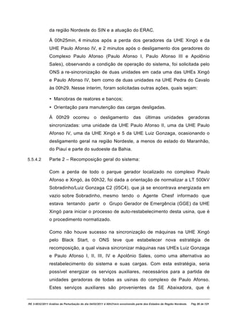da região Nordeste do SIN e a atuação do ERAC.

               À 00h25min, 4 minutos após a perda dos geradores da UHE Xingó e da
               UHE Paulo Afonso IV, e 2 minutos após o desligamento dos geradores do
               Complexo Paulo Afonso (Paulo Afonso I, Paulo Afonso III e Apolônio
               Sales), observando a condição de operação do sistema, foi solicitada pelo
               ONS a re-sincronização de duas unidades em cada uma das UHEs Xingó
               e Paulo Afonso IV, bem como de duas unidades na UHE Pedra do Cavalo
               às 00h29. Nesse ínterim, foram solicitadas outras ações, quais sejam:

               • Manobras de reatores e bancos;
               • Orientação para manutenção das cargas desligadas.

               À 00h29 ocorreu                 o desligamento               das     últimas unidades                  geradoras
               sincronizadas: uma unidade da UHE Paulo Afonso II, uma da UHE Paulo
               Afonso IV, uma da UHE Xingó e 5 da UHE Luiz Gonzaga, ocasionando o
               desligamento geral na região Nordeste, a menos do estado do Maranhão,
               do Piauí e parte do sudoeste da Bahia.

5.5.4.2        Parte 2 – Recomposição geral do sistema:

               Com a perda de todo o parque gerador localizado no complexo Paulo
               Afonso e Xingó, às 00h32, foi dada a orientação de normalizar a LT 500kV
               Sobradinho/Luiz Gonzaga C2 (05C4), que já se encontrava energizada em
               vazio sobre Sobradinho, mesmo tendo o Agente Chesf informado que
               estava tentando partir o Grupo Gerador de Emergência (GGE) da UHE
               Xingó para iniciar o processo de auto-restabelecimento desta usina, que é
               o procedimento normatizado.

               Como não houve sucesso na sincronização de máquinas na UHE Xingó
               pelo Black Start, o ONS teve que estabelecer nova estratégia de
               recomposição, a qual visava sincronizar máquinas nas UHEs Luiz Gonzaga
               e Paulo Afonso I, II, III, IV e Apolônio Sales, como uma alternativa ao
               restabelecimento do sistema e suas cargas. Com esta estratégia, seria
               possível energizar os serviços auxiliares, necessários para a partida de
               unidades geradoras de todas as usinas do complexo de Paulo Afonso.
               Estes serviços auxiliares são provenientes da SE Abaixadora, que é


RE 3-0032/2011 Análise da Perturbação do dia 04/02/2011 à 00h21min envolvendo parte dos Estados da Região Nordeste.    Pág 35 de 121
 