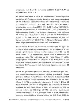 energizada a partir de um dos barramentos de 230 kV da SE Paulo Afonso
               III (anexos 11.2, 11.3 e 11.4).

               No período das 00h58 à 01h21, foi providenciada a normalização das
               cargas das SEs Fortaleza e Delmiro Gouveia, a partir da normalização da
               LT 500 kV Teresina II/Sobral III/Fortaleza II C1 (05V9/05V7), normalização
               do transformador 500/230 kV 600 MVA TR1 (05T1) da SE Fortaleza II,
               energizando o barramento de 230 kV 04B1 da SE Fortaleza II à 01h05. Em
               seguida, foi providenciada a normalização do LT 230 kV Fortaleza II /
               Delmiro Gouveia C2 (04F5) e energizado o barramento 230kV (04B1) da
               SE Delmiro Gouveia, culminando com a normalização do transformador
               230/69 kV 100 MVA TR1 (04T1) da SE Delmiro Gouveia à 01h10 e do
               transformador 230/69 kV 100 MVA TR3 (04T3) da SE Fortaleza, à 01h21.
               Essas cargas permaneceram supridas a partir deste momento.

               Houve demora de cerca de 33 minutos na consecução das ações de
               normalização dos serviços auxiliares das UHEs do complexo Paulo Afonso,
               devido a problemas de manobra na chave seccionadora 34D2-1 da SE
               Paulo Afonso III. O procedimento vigente prevê a energização do
               autotransformador TR2 500/230kV da SE Paulo Afonso IV (05T8),
               energização do barramento 2 230 kV (04B2) da SE Paulo Afonso III e da
               interligação deste barramento com o barramento 1 230kV (04B1) através
               de disjuntor 230kV, e, a partir deste barramento, é possível energizar a SE
               Abaixadora.

               Devido aos problemas operacionais descritos, foi concebida pelo ONS,
               uma solução alternativa que consistiu em energizar o barramento 1 500 kV
               (05B1) da SE Paulo Afonso IV através do fechamento de disjuntores 15D1
               e 15G1, energizar o autotransformador TR1 500/230 kV da SE Paulo
               Afonso IV (05T7) e, através dele, o barramento 1 230kV (04B1) da SE
               Paulo Afonso III. Com isso, foi energizada a SE Abaixadora. Os serviços
               auxiliares da UHE Paulo Afonso IV foram normalizados à 01h33; os
               serviços auxiliares da UHE Xingó, à 01h40 e os serviços auxiliares das
               usinas Paulo Afonso I, II e III e Apolônio Sales, à 01h46. Dessa forma,
               ocorreu a sincronização da primeira unidade da UHE Xingó (01G6) às

RE 3-0032/2011 Análise da Perturbação do dia 04/02/2011 à 00h21min envolvendo parte dos Estados da Região Nordeste.   Pág 36 de 121
 